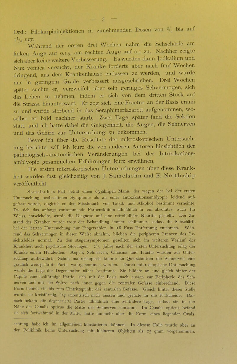 Ord.: Pilokarpininjektionen in zunehmenden Dosen von % bis auf iY8 cgr. Während der ersten drei Wochen nahm die Sehschärfe am linken Auge auf 0.15, am rechten Auge auf 0.1 zu. Nachher zeigte sich al.cr keine weitere Verbesserung. Es wurden dann Jodkalium und \us vomica versucht, der Kranke forderte aber nach fünf Wochen dringend, aus dem Krankenhause entlassen zu werden, und wurde nur in geringem Grade verbessert ausgeschrieben. Drei Wochen spater suchte er, verzweifelt über sein geringes Sehvermögen, sich das Leben zu nehmen, indem er sich von dem dritten Stock auf die Strasse hinunterwarf. Er zog sich eine Fractur an der Basis cranii zu und wurde sterbend in das Seraphimerlazarett aufgenommen, wo- selbst er bald nachher starb. Zwei Tage später fand die Sektion statt, und ich hatte dabei die Gelegenheit, die Augen, die Sehnerven und das Gehirn zur Untersuchung zu bekommen. Bevor ich über die Resultate der mikroskopischen Untersuch- ung berichte, will , ich kurz die von anderen Autoren hinsichtlich der pathologisch - anatomischen Veränderungen bei der Intoxikations- amblyopie gesammelten Erfahrungen kurz erwähnen. Die ersten mikroskopischen Untersuchungen über diese Krank- heit wurden fast gleichzeitig von J. Samelsohn und E. Nettleship veröffentlicht. Samelsohns Fall betraf einen 63jährigen Mann, der wegen der bei der ersten Untersuchung beobachteten Symptome als an einer Intoxikationsamblyopie leidend auf- gefasst wurde, obgleich er den Missbrauch von Tabak und Alkohol bestimmt verneinte. Da sich das anfangs vorkommende Farbenskotom allmählich in ein absolutes, auch für Weiss, entwickelte, wurde die Diagnose auf eine retrobulbäre Neuritis gestellt. Der Zu- stand des Kranken wurde trotz der Behandlung immer schlimmer, sodass die Sehschärfe bei der letzten Untersuchung nur Fingerzählen in 18 Fuss Entfernung entsprach. Wäh- rend das Sehvermögen in dieser Weise abnahm, blieben die peripheren Grenzen des Ge- sichtsfeldes normal. Zu den Augensymptomen gesellten sich im weiteren Verlauf der Krankheit auch psychische Störungen. 21/., Jahre nach der ersten Untersuchung erlag der Kranke einem Herzleiden. Augen, Sehnerven, Chiasma und Tractus wurden zur Unter- suchung aufbewahrt. Schon makroskopisch konnte an Querschnitten der Sehnerven eine graulich weissgefärbte Partie wahrgenommen werden. Durch mikroskopische Untersuchung wurde die Lage der Degeneration näher bestimmt. Sie bildete an und gleich hinter der Papille eine keilförmige Partie, sich mit der Basis nach aussen zur Peripherie des Seh- nerven und mit der Spitze nach innen gegen die zentralen Gefässe einbrechend. Diese Form behielt sie bis zum Eintrittspunkt der zentralen Gefässe. Gleich hinter dieser Stelle wurde sie kreisförmig, lag exzentrisch nach aussen und grenzte an die Piaischeide. Dar- nach bekam die degenerierte Partie allmählich eine zentralere Lage, sodass sie in der Nähe des Canalis opticus die Mitte des Sehnerven einnahm. Im Canalis opticus befand sie sich fortwährend in der Mitte, hatte nunmehr aber die Form eines liegenden Ovals. achtung habe ich im allgemeinen konstatieren können. In diesem Falle wurde aber an der Poliklinik keine Untersuchung mit Heineren Objekten als 25 qmm vorgenommen.