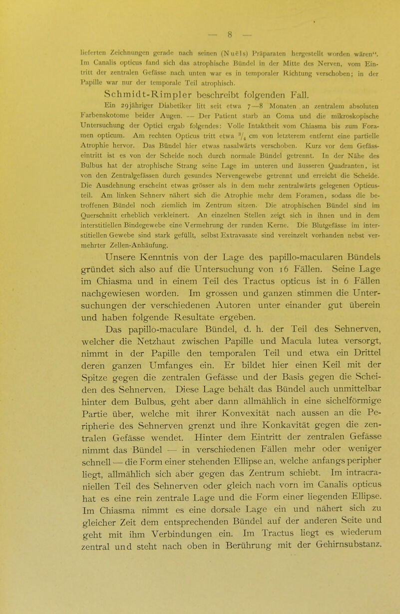 lieferten Zeichnungen gerade nach seinen (Nuels) Präparaten hergestellt worden wären. Im Canalis opticus fand sich das atrophische Bündel in der Mitte des Nerven, vom Ein- tritt der zentralen Gcfüsse nach unten war es in temporaler Richtung verschoben; in der Papille war nur der temporale Teil atrophisch. Schmidt-Rimpler beschreibt folgenden Fall. Ein 2f)jähriger Diabetiker litt seit etwa 7—8 Monaten an zentralem absoluten Karbenskotome beider Augen. — Der Patient starb an Coma und die mikroskopische Untersuchung der Optici ergab folgendes: Volle Intaktheit vom Chiasma bis zum Fora- men opticum. Am rechten Opticus tritt etwa /4 cm von letzterem entfernt eine partielle Atrophie hervor. Das Bündel hier etwas nasalwärts verschoben. Kurz vor dem Gefäss- eintritt ist es von der Scheide noch durch normale Bündel getrennt. In der Nähe des Bulbus hat der atrophische Strang seine Lage im unteren und äusseren Quadranten, ist von den Zentralgefässen durch gesundes Nervengewebe getrennt und erreicht die Scheide. Die Ausdehnung erscheint etwas grösser als in dem mehr zentralwärts gelegenen Opticus- teil. Am linken Sehnerv nähert sich die Atrophie mehr dem Foramen, sodass die be- troffenen Bündel noch ziemlich im Zentrum sitzen. Die atrophischen Bündel sind im Querschnitt erheblich verkleinert. An einzelnen Stellen zeigt sich in ihnen und in dem interstitiellen Bindegewebe eine Vermehrung der runden Kerne. Die Blutgefässe im inter- stitiellen Gewebe sind stark gefüllt, selbst Extravasate sind vereinzelt vorhanden nebst ver- mehrter Zellen-Anhäufung. Unsere Kenntnis von der Lage des papillo-macularen Bündels gründet sich also auf die Untersuchung von 16 Fällen. Seine Lage im Chiasma und in einem Teil des Tractus opticus ist in 6 Fällen nachgewiesen worden. Im grossen und ganzen stimmen die Unter- suchungen der verschiedenen Autoren unter einander gut überein und haben folgende Resultate ergeben. Das papillo-maculare Bündel, d. h. der Teil des Sehnerven, welcher die Netzhaut zwischen Papille und Macula lutea versorgt, nimmt in der Papille den temporalen Teil und etwa ein Drittel deren ganzen Umfanges ein. Er bildet hier einen Keil mit der Spitze gegen die zentralen Gefässe und der Basis gegen die Schei- den des Sehnerven. Diese Lage behält das Bündel auch unmittelbar hinter dem Bulbus, geht aber dann allmählich in eine sichelförmige Partie über, welche mit ihrer Konvexität nach aussen an die Pe- ripherie des Sehnerven grenzt und ihre Konkavität gegen die zen- tralen Gefässe wendet. Hinter dem Eintritt der zentralen Gefässe nimmt das Bündel - - in verschiedenen Fällen mehr oder weniger schnell — die Form einer stehenden Ellipse an, welche anfangs peripher hegt, allmählich sich aber gegen das Zentrum schiebt. Im intracra- niellen Teil des Sehnerven oder gleich nach vorn im Canalis opticus hat es eine rein zentrale Lage und die Form einer liegenden Ellipse. Im Chiasma nimmt es eine dorsale Lage ein und nähert sich zu gleicher Zeit dem entsprechenden Bündel auf der anderen Seite und geht mit ihm Verbindungen ein. Im Tractus hegt es wiederum zentral und steht nach oben in Berührung mit der Gehirnsubstanz.