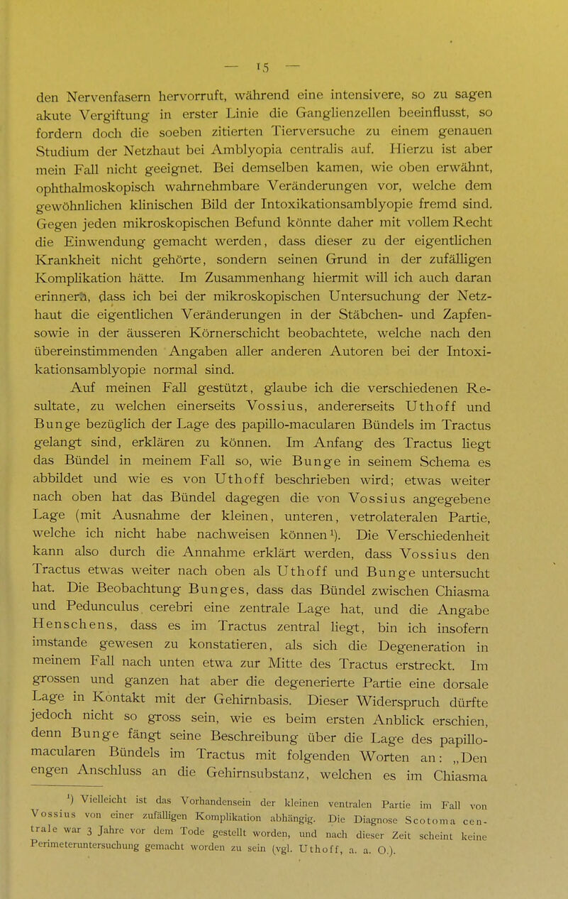 den Nervenfasern hervorruft, während eine intensivere, so zu sagen akute Vergiftung in erster Linie die Ganglienzellen beeinflusst, so fordern doch die soeben zitierten Tierversuche zu einem genauen Studium der Netzhaut bei Amblyopia centralis auf. Hierzu ist aber mein Fall nicht geeignet. Bei demselben kamen, wie oben erwähnt, ophthalmoskopisch wahrnehmbare Veränderungen vor, welche dem gewöhnlichen klinischen Bild der Intoxikationsamblyopie fremd sind. Gegen jeden mikroskopischen Befund könnte daher mit vollem Recht die Einwendung gemacht werden, dass dieser zu der eigentlichen Krankheit nicht gehörte, sondern seinen Grund in der zufälligen Komplikation hätte. Im Zusammenhang hiermit will ich auch daran erinnert, dass ich bei der mikroskopischen Untersuchung der Netz- haut die eigentlichen Veränderungen in der Stäbchen- und Zapfen- sowie in der äusseren Körnerschicht beobachtete, welche nach den übereinstimmenden Angaben aller anderen Autoren bei der Intoxi- kationsamblyopie normal sind. Auf meinen Fall gestützt, glaube ich die verschiedenen Re- sultate, zu welchen einerseits Vossius, andererseits Uthoff und Bunge bezüglich der Lage des papillo-macularen Bündels im Tractus gelangt sind, erklären zu können. Im Anfang des Tractus Hegt das Bündel in meinem Fall so, wie Bunge in seinem Schema es abbildet und wie es von Uthoff beschrieben wird; etwas weiter nach oben hat das Bündel dagegen die von Vossius angegebene Lage (mit Ausnahme der kleinen, unteren, vetrolateralen Partie, welche ich nicht habe nachweisen können1). Die Verschiedenheit kann also durch die Annahme erklärt werden, dass Vossius den Tractus etwas weiter nach oben als Uthoff und Bunge untersucht hat. Die Beobachtung Bunges, dass das Bündel zwischen Chiasma und Pedunculus cerebri eine zentrale Lage hat, und die Angabe Henschens, dass es im Tractus zentral liegt, bin ich insofern imstande gewesen zu konstatieren, als sich die Degeneration in meinem Fall nach unten etwa zur Mitte des Tractus erstreckt. Im grossen und ganzen hat aber die degenerierte Partie eine dorsale Lage in Kontakt mit der Gehirnbasis. Dieser Widerspruch dürfte jedoch nicht so gross sein, wie es beim ersten Anblick erschien, denn Bunge fängt seine Beschreibung über die Lage des papillo- macularen Bündels im Tractus mit folgenden Worten an: „Den engen Anschluss an die Gehirnsubstanz, welchen es im Chiasma J) Vielleicht ist das Vorhandensein der kleinen ventralen Partie im Fall von Vossius von einer zufälligen Komplikation abhängig. Die Diagnose Scotoma cen- trale war 3 Jahre vor dem Tode gestellt worden, und nach dieser Zeit scheint keine Penmeteruntersuchung gemacht worden zu sein (vgl. Uthoff, a. a. O.).