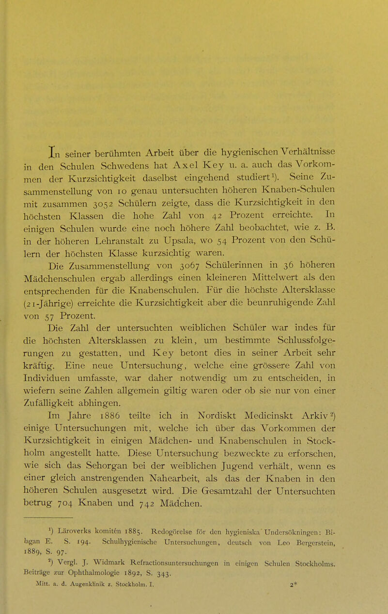 In seiner berühmten Arbeit über die hygienischen Verhältnisse in den Schulen Schwedens hat Axel Key u. a. auch das Vorkom- men der Kurzsichtigkeit daselbst eingehend studiert1)- Seine Zu- sammenstellung von 10 genau untersuchten höheren Knaben-Schulen mit zusammen 3052 Schülern zeigte, dass die Kurzsichtigkeit in den höchsten Klassen die hohe Zahl von 42 Prozent erreichte. In einigen Schulen wurde eine noch höhere Zahl beobachtet, wie z. B. in der höheren Lehranstalt zu Upsala, wo 54 Prozent von den Schü- lern der höchsten Klasse kurzsichtig waren. Die Zusammenstellung von 3067 Schülerinnen in 36 höheren Mädchenschulen ergab allerdings einen kleineren Mittelwert als den entsprechenden für die Knabenschulen. Für die höchste Altersklasse (21 -Jährige) erreichte die Kurzsichtigkeit aber die beunruhigende Zahl von 57 Prozent. Die Zahl der untersuchten weiblichen Schüler war indes für die höchsten Altersklassen zu klein, um bestimmte Schlussfolge- rungen zu gestatten, und Key betont dies in seiner Arbeit sehr kräftig. Eine neue Untersuchung, welche eine grössere Zahl von Individuen umfasste, war daher notwendig um zu entscheiden, in wiefern seine Zahlen allgemein giltig waren oder ob sie nur von einer Zufälligkeit abhingen. Im Jahre 1886 teilte ich in Nordiskt Medicinskt Arkiv2) einige Untersuchungen mit, welche ich über das Vorkommen der Kurzsichtigkeit in einigen Mädchen- und Knabenschulen in Stock- holm angestellt hatte. Diese Untersuchung bezweckte zu erforschen, wie sich das Sehorgan bei der weiblichen Jugend verhält, wenn es einer gleich anstrengenden Nahearbeit, als das der Knaben in den höheren Schulen ausgesetzt wird. Die Gesamtzahl der Untersuchten betrug 704 Knaben und 742 Mädchen. ') Läroverks komiten 1885. Redogörelse för den hygieniska Undcrsökningcn: Bi- lagan E. S. 194. Schulhygienischc Untersuchungen, deutsch von Leo Bergerstein, 1889, S. 97. 2) Vergl. J. Widmark Refractionsuntersuchungen in einigen Schulen Stockholms. Beiträge zur Ophthalmologie 1892, S. 343.