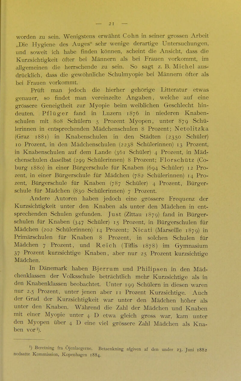 „Die Hygiene des Auges sehr wenige derartige Untersuchungen, und soweit ich habe finden können, scheint die Ansicht, dass die Kurzsichtigkeit öfter bei Männern als bei Frauen vorkommt, im allgemeinen die herrschende zu sein. So sagt z. B. Michel aus- drücklich, dass die gewöhnliche Schulmyopie bei Männern öfter als bei Frauen vorkommt. Prüft man jedoch die hierher gehörige Littcratur etwas genauer, so findet man vereinzelte Angaben, welche auf eine grössere Geneigtheit zur Myopie beim weiblichen Geschlecht hin- deuten. Pflüger fand in Luzern 1876 in niederen Knaben- schulen mit 808 Schülern 5 Prozent Myopen, unter 879 Schü- lerinnen in entsprechenden Mädchenschulen 8 Prozent; Netolitzka (Graz 1881) in Knabenschulen in den Städten (2350 Schüler) 10 Prozent, in den Mädchenschulen (2238 Schülerinnen) 13 Prozent, in Knabenschulen auf dem Lande (361 Schüler) 4 Prozent, in Mäd- chenschulen daselbst (29g Schülerinnen) 8 Prozent; Florschütz (Co- burg 1880) in einer Bürgerschule für Knaben (694 Schüler) 12 Pro- zent, in einer Bürgerschule für Mädchen (782 Schülerinnen) 14 Pro- zent, Bürgerschule für Knaben (787 Schüler) 4 Prozent, Bürger- schule für Mädchen (830 Schülerinnen) 7 Prozent. Andere Autoren haben jedoch eine grössere Frequenz der Kurzsichtigkeit unter den Knaben als unter den Mädchen in ent- sprechenden Schulen gefunden. Just (Zittau 1879) fand in Bürger- schulen für Knaben (347 Schüler) 15 Prozent, in Bürgerschulen für Mädchen (202 Schülerinnen) 14 Prozent; Nicati (Marseille 1879) in Primärschulen für Knaben 8 Prozent, in solchen Schulen für Mädchen 7 Prozent, und Reich (Tiflis 1878) im Gymnasium 37 Prozent kurzsichtige Knaben, aber nur 25 Prozent kurzsichtige Mädchen. In Dänemark haben Bjerrum und Philipsen in den Mäd- chenklassen der Volksschule beträchtlich mehr Kurzsichtige als in den Knabenklassen beobachtet. Unter 199 Schülern in diesen waren nur 2.5 Prozent, unter jenen aber 11 Prozent Kurzsichtige. Auch der Grad der Kurzsichtigkeit war unter den Mädchen höher als unter den Knaben. Während die Zahl der Mädchen und Knaben mit einer Myopie unter 4 D etwa gleich gross war, kam unter den Myopen über 4 D eine viel grössere Zahl Mädchen als Kna- ben vor1). ') Beretning fra Öjenlaegernc. Betaenkning afgiven af den under 23. Juni 1882 nedsatte Kommission, Kopenhagen 1884.