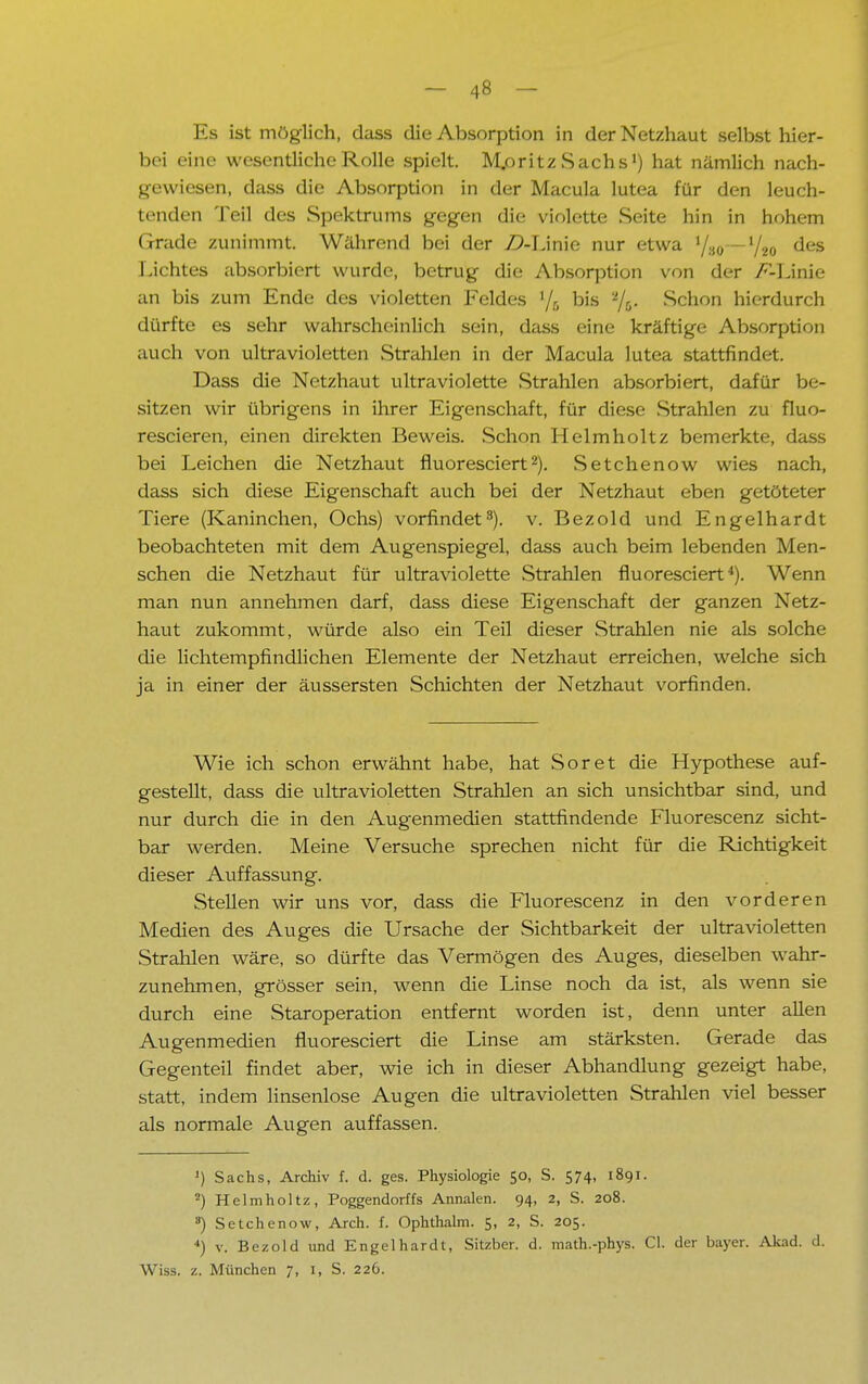 Es ist möglich, dass die Absorption in der Netzhaut selbst hier- bei eine wesentliche Rolle spielt. M.oritzSachs1) hat nämlich nach- gewiesen, dass die Absorption in der Macula lutea für den leuch- tenden Teil des Spektrums gegen die violette Seite hin in hohem Grade zunimmt. Während bei der Z>-Linie nur etwa l/i0—ljM des Lichtes absorbiert wurde, betrug die Absorption von der /vLinie an bis zum Ende des violetten Feldes '/r, bis -/&• Schon hierdurch dürfte es sehr wahrscheinlich sein, dass eine kräftige Absorption auch von ultravioletten Strahlen in der Macula lutea stattfindet. Dass die Netzhaut ultraviolette Strahlen absorbiert, dafür be- sitzen wir übrigens in ihrer Eigenschaft, für diese Strahlen zu fluo- rescieren, einen direkten Beweis. Schon Helmholtz bemerkte, dass bei Leichen die Netzhaut fluoresciert2). Setchenow wies nach, dass sich diese Eigenschaft auch bei der Netzhaut eben getöteter Tiere (Kaninchen, Ochs) vorfindet3), v. Bezold und Engelhardt beobachteten mit dem Augenspiegel, dass auch beim lebenden Men- schen die Netzhaut für ultraviolette Strahlen fluoresciert4). Wenn man nun annehmen darf, dass diese Eigenschaft der ganzen Netz- haut zukommt, würde also ein Teil dieser Strahlen nie als solche die lichtempfindlichen Elemente der Netzhaut erreichen, welche sich ja in einer der äussersten Schichten der Netzhaut vorfinden. Wie ich schon erwähnt habe, hat Soret die Hypothese auf- gestellt, dass die ultravioletten Strahlen an sich unsichtbar sind, und nur durch die in den Augenmedien stattfindende Fluorescenz sicht- bar werden. Meine Versuche sprechen nicht für die Richtigkeit dieser Auffassung. Stellen wir uns vor, dass die Fluorescenz in den vorderen Medien des Auges die Ursache der Sichtbarkeit der ultravioletten Strahlen wäre, so dürfte das Vermögen des Auges, dieselben wahr- zunehmen, grösser sein, wenn die Linse noch da ist, als wenn sie durch eine Staroperation entfernt worden ist, denn unter allen Augenmedien fluoresciert die Linse am stärksten. Gerade das Gegenteil findet aber, wie ich in dieser Abhandlung gezeigt habe, statt, indem linsenlose Augen die ultravioletten Strahlen viel besser als normale Augen auffassen. J) Sachs, Archiv f. d. ges. Physiologie 50, S. 574, 1891. 2) Helmholtz, Poggendorffs Annalen. 94, 2, S. 208. *) Setchenow, Arch. f. Ophthalm. 5, 2, S. 205. 4) v. Bezold und Engelhardt, Sitzber. d. math.-phys. Cl. der bayer. Akad. d. Wiss. z. München 7, 1, S. 226.