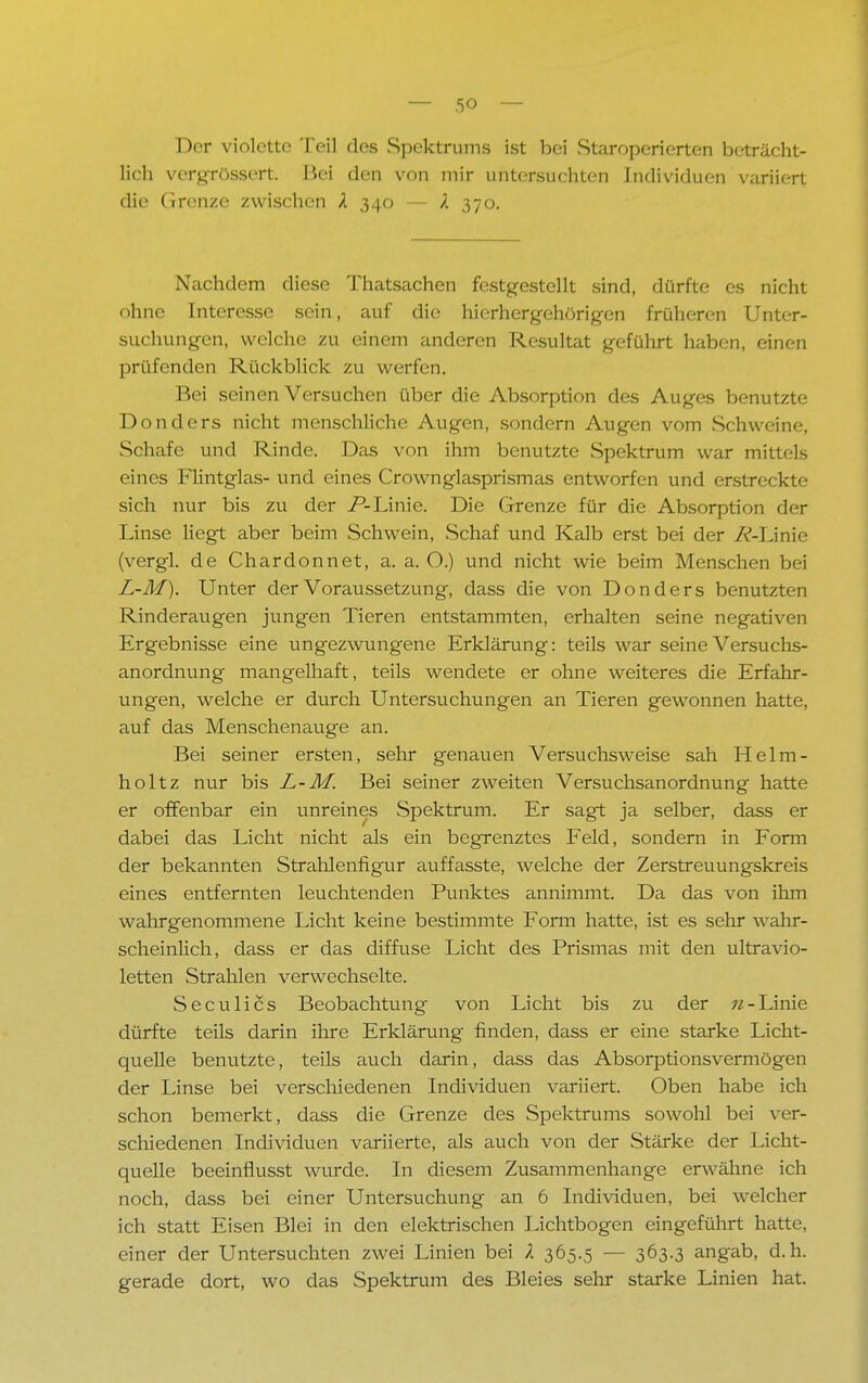 Der violette Teil des Spektrums ist bei Staroperierten beträcht- lich verdrössen. Bei den von mir untersuchten Individuen variiert die Grenze zwischen X 340 — X 370. Nachdem diese Thatsachen festgestellt sind, dürfte es nicht ohne Interesse sein, auf die hierhergehörigen früheren Unter- suchungen, welche zu einem anderen Resultat geführt haben, einen prüfenden Rückblick zu werfen. Bei seinen Versuchen über die Absorption des Auges benutzte Donders nicht menschliche Augen, sondern Augen vom Schweine, Schafe und Rinde. Das von ihm benutzte Spektrum war mittels eines Flintglas- und eines Crownglasprismas entworfen und erstreckte sich nur bis zu der P-Linie. Die Grenze für die Absorption der Linse liegt aber beim Schwein, Schaf und Kalb erst bei der /{-Linie (vergl. de Chardonnet, a. a. O.) und nicht wie beim Menschen bei L-M). Unter der Voraussetzung, dass die von Donders benutzten Rinderaugen jungen Tieren entstammten, erhalten seine negativen Ergebnisse eine ungezwungene Erklärung: teils war seine Versuchs- anordnung mangelhaft, teils wendete er ohne weiteres die Erfahr- ungen, welche er durch Untersuchungen an Tieren gewonnen hatte, auf das Menschenauge an. Bei seiner ersten, sehr genauen Versuchsweise sah Helm- holtz nur bis L-M. Bei seiner zweiten Versuchsanordnung hatte er offenbar ein unreines Spektrum. Er sagt ja selber, dass er dabei das Licht nicht als ein begrenztes Feld, sondern in Form der bekannten Strahlenfigur auffasste, welche der Zerstreuungskreis eines entfernten leuchtenden Punktes annimmt. Da das von ihm wahrgenommene Licht keine bestimmte Form hatte, ist es sehr wahr- scheinlich, dass er das diffuse Licht des Prismas mit den ultravio- letten Strahlen verwechselte. Seculics Beobachtung von Licht bis zu der n- Linie dürfte teils darin ihre Erklärung finden, dass er eine starke Licht- quelle benutzte, teils auch darin, dass das Absorptionsvermögen der Linse bei verschiedenen Individuen variiert. Oben habe ich schon bemerkt, dass die Grenze des Spektrums sowohl bei ver- schiedenen Individuen variierte, als auch von der Stärke der Licht- quelle beeinflusst wurde. In diesem Zusammenhange erwähne ich noch, dass bei einer Untersuchung an 6 Individuen, bei welcher ich statt Eisen Blei in den elektrischen Lichtbogen eingeführt hatte, einer der Untersuchten zwei Linien bei X 365.5 — 3°3-3 angab, d.h. gerade dort, wo das Spektrum des Bleies sehr starke Linien hat.