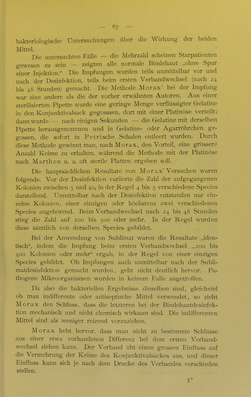bakteriologische Untersuchungen über die Wirkung der beiden Mittel. Die untersuchten Fälle — die Mehrzahl scheinen Starpatienten gewesen zu sein — zeigten alle normale Bindehaut „ohne Spur einer Injektion. Die Impfungen wurden teils unmittelbar vor und nach der Desinfektion, teils beim ersten Verbandwechsel (nach 24 bis 48 Stunden) gemacht. Die Methode Morax' bei der Impfung war eine andere als die der vorher erwähnten Autoren. Aus einer sterilisierten Pipette wurde eine geringe Menge verflüssigter Gelatine in den Konjunktivalsack gegosssen, dort mit einer Platinöse verteilt; dann wurde — nach einigen Sekunden — die Gelatine mit derselben Pipette herausgenommen und in Gelatine- oder Agarröhrchen ge- gossen, die sofort in Pe tri sehe Schalen entleert wurden. Durch diese Methode gewinnt man, nach Morax, den Vorteil, eine grössere Anzahl Keime zu erhalten, während die Methode mit der Platinöse nach Marthen u. a. oft sterile Platten ergeben soll. Die hauptsächlichen Resultate von Morax'Versuchen waren folgende. Vor der Desinfektion variierte die Zahl der aufgegangenen Kolonien zwischen 5 und 40, in der Regel 4 bis 5 verschiedene Species darstellend. Unmittelbar nach der Desinfektion entstanden nur ein- zelne Kolonien, einer einzigen oder höchstens zwei verschiedenen Species angehörend. Beim Verbandwechsel nach 24 bis 48 Stunden stieg die Zahl auf 200 bis 500 oder mehr. In der Regel wurden diese sämtlich von derselben Species gebildet. Bei der Anwendung von Sublimat waren die Resultate „iden- tisch, indem die Impfung beim ersten Verbandwechsel „200 bis 400 Kolonien oder mehr ergab, in der Regel von einer einzigen Species gebildet. Ob Impfungen auch unmittelbar nach der Subli- matdesinfektion gemacht wurden, geht nicht deutlich hervor. Pa- thogene Mikroorganismen wurden in keinem Falle angetroffen. Da also die bakteriellen Ergebnisse dieselben sind, gleichviel ob man indifferente oder antiseptische Mittel verwendet, so zieht M orax den Schluss, dass die letzteren bei der Bindehautdesinfek- tion mechanisch und nicht chemisch wirksam sind. Die indifferenten Mittel sind als weniger reizend vorzuziehen. Morax hebt hervor, dass man nicht zu bestimmte Schlüsse aus einer etwa vorhandenen Differenz bei dem ersten Verband- wechsel ziehen kann. Der Verband übt einen grossen Einfluss auf die Vermehrung der Keime des Konjunktivalsackes aus, und dieser Einfluss kann sich je nach dem Drucke des Verbandes verschieden stellen. 5*