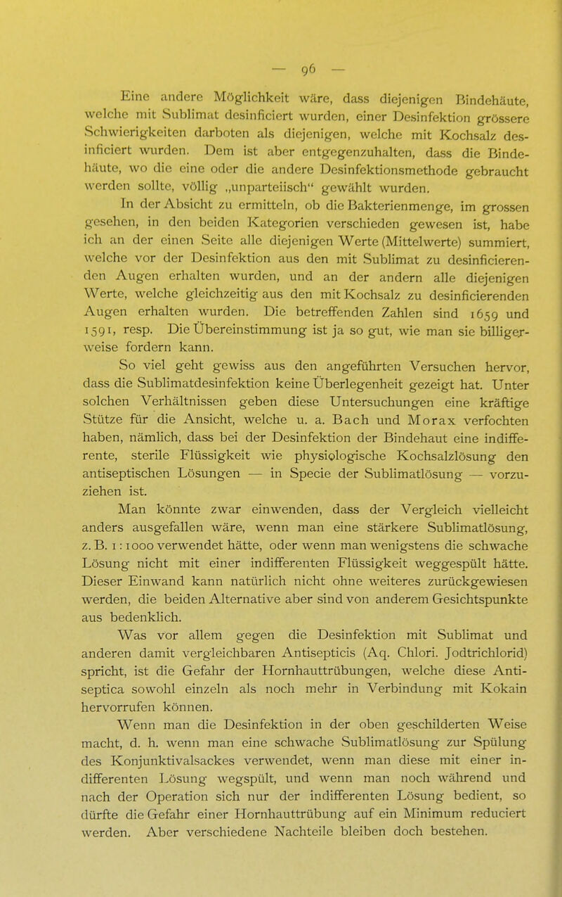 Eine andere Möglichkeit wäre, dass diejenigen Rindehäute, welche mit Sublimat desinficiert wurden, einer Desinfektion grössere Schwierigkeiten darboten als diejenigen, welche mit Kochsalz des- inficiert wurden. Dem ist aber entgegenzuhalten, dass die Binde- häute, wo die eine oder die andere Desinfektionsmethode gebraucht werden sollte, völlig ,.unparteiisch gewählt wurden. In der Absicht zu ermitteln, ob die Bakterienmenge, im grossen gesehen, in den beiden Kategorien verschieden gewesen ist, habe ich an der einen Seite alle diejenigen Werte (Mittelwerte) summiert, welche vor der Desinfektion aus den mit Sublimat zu desinficieren- den Augen erhalten wurden, und an der andern alle diejenigen Werte, welche gleichzeitig aus den mit Kochsalz zu desinfizierenden Augen erhalten wurden. Die betreffenden Zahlen sind 165g und 1591, resp. Die Übereinstimmung ist ja so gut, wie man sie billiger- weise fordern kann. So viel geht gewiss aus den angeführten Versuchen hervor, dass die Sublimatdesinfektion keine Überlegenheit gezeigt hat. Unter solchen Verhältnissen geben diese Untersuchungen eine kräftige Stütze für die Ansicht, welche u. a. Bach und Morax verfochten haben, nämlich, dass bei der Desinfektion der Bindehaut eine indiffe- rente, sterile Flüssigkeit wie physiologische Kochsalzlösung den antiseptischen Lösungen — in Specie der Sublimatlösung - - vorzu- ziehen ist. Man könnte zwar einwenden, dass der Vergleich vielleicht anders ausgefallen wäre, wenn man eine stärkere Sublimatlösung, z. B. 1:1000 verwendet hätte, oder wenn man wenigstens die schwache Lösung nicht mit einer indifferenten Flüssigkeit weggespült hätte. Dieser Einwand kann natürlich nicht ohne weiteres zurückgewiesen werden, die beiden Alternative aber sind von anderem Gesichtspunkte aus bedenklich. Was vor allem gegen die Desinfektion mit Sublimat und anderen damit vergleichbaren Antisepticis (Aq. Chlori. Jodtrichlorid) spricht, ist die Gefahr der Hornhauttrübungen, welche diese Anti- septica sowohl einzeln als noch mehr in Verbindung mit Kokain hervorrufen können. Wenn man die Desinfektion in der oben geschilderten Weise macht, d. h. wenn man eine schwache Sublimatlösung zur Spülung des Konjunktivalsackes verwendet, wenn man diese mit einer in- differenten Lösung wegspült, und wenn man noch während und nach der Operation sich nur der indifferenten Lösung bedient, so dürfte die Gefahr einer Hornhauttrübung auf ein Minimum reduciert werden. Aber verschiedene Nachteile bleiben doch bestehen.