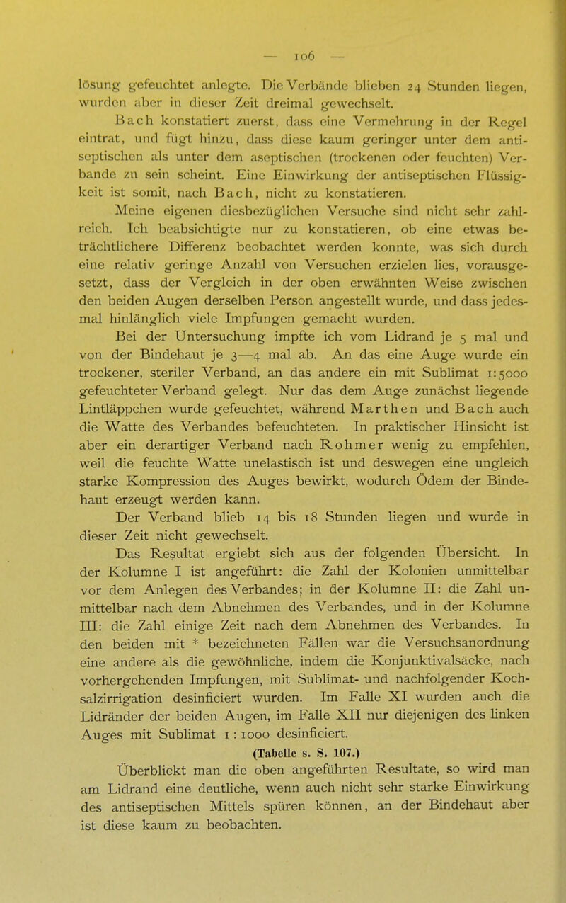 lösung gefeuchtet anlegte. Die Verbände blieben 24 Stunden liegen, wurden aber in dieser Zeit dreimal gewechselt. Bach konstatiert zuerst, dass eine Vermehrung in der Regel eintrat, und fügt hinzu, dass diese kaum geringer unter dem anti- septischen als unter dem aseptischen (trockenen oder feuchten) Ver- bände zu sein scheint. Eine Einwirkung der antiseptischen Flüssig- keit ist somit, nach Bach, nicht zu konstatieren. Meine eigenen diesbezüglichen Versuche sind nicht sehr zahl- reich. Ich beabsichtigte nur zu konstatieren, ob eine etwas be- trächtlichere Differenz beobachtet werden konnte, was sich durch eine relativ geringe Anzahl von Versuchen erzielen lies, vorausge- setzt, dass der Vergleich in der oben erwähnten Weise zwischen den beiden Augen derselben Person angestellt wurde, und dass jedes- mal hinlänglich viele Impfungen gemacht wurden. Bei der Untersuchung impfte ich vom Lidrand je 5 mal und von der Bindehaut je 3—4 mal ab. An das eine Auge wurde ein trockener, steriler Verband, an das andere ein mit Sublimat 1:5000 gefeuchteter Verband gelegt. Nur das dem Auge zunächst liegende Lintläppchen wurde gefeuchtet, während Marthen und Bach auch die Watte des Verbandes befeuchteten. In praktischer Hinsicht ist aber ein derartiger Verband nach Rohm er wenig zu empfehlen, weil die feuchte Watte unelastisch ist und deswegen eine ungleich starke Kompression des Auges bewirkt, wodurch Ödem der Binde- haut erzeugt werden kann. Der Verband blieb 14 bis 18 Stunden liegen und wurde in dieser Zeit nicht gewechselt. Das Resultat ergiebt sich aus der folgenden Übersicht. In der Kolumne I ist angeführt: die Zahl der Kolonien unmittelbar vor dem Anlegen des Verbandes; in der Kolumne II: die Zahl un- mittelbar nach dem Abnehmen des Verbandes, und in der Kolumne III: die Zahl einige Zeit nach dem Abnehmen des Verbandes. In den beiden mit * bezeichneten Fällen war die Versuchsanordnung eine andere als die gewöhnliche, indem die Konjunktivalsäcke, nach vorhergehenden Impfungen, mit Sublimat- und nachfolgender Koch- salzirrigation desinficiert wurden. Im Falle XI wurden auch die Lidränder der beiden Augen, im Falle XII nur diejenigen des linken Auges mit Sublimat 1: 1000 desinficiert. (Tabelle s. S. 107.) Überblickt man die oben angeführten Resultate, so wird man am Lidrand eine deutliche, wenn auch nicht sehr starke Einwirkung des antiseptischen Mittels spüren können, an der Bindehaut aber ist diese kaum zu beobachten.