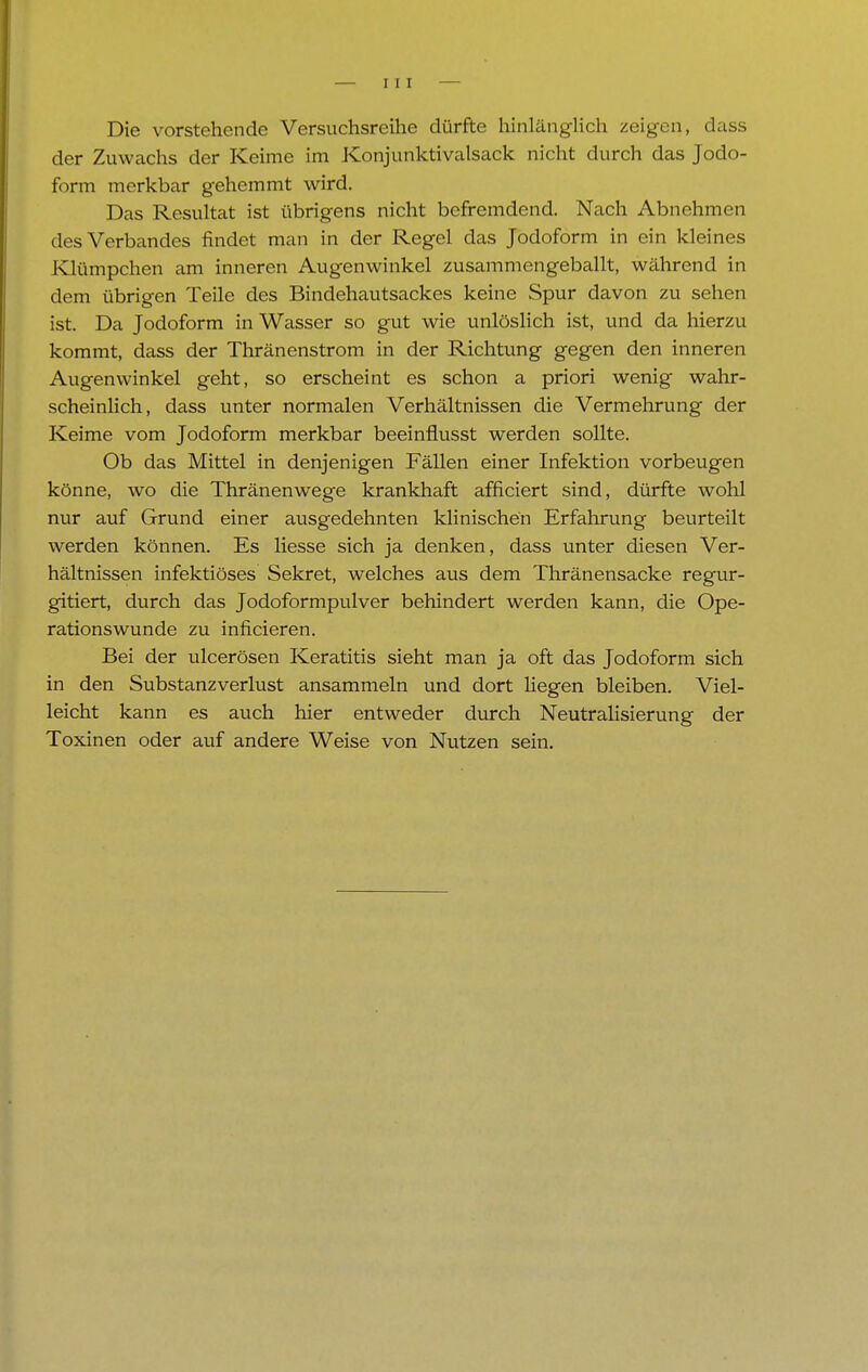 Die vorstehende Versuchsreihe dürfte hinlänglich zeigen, duss der Zuwachs der Keime im Konjunktivalsack nicht durch das Jodo- form merkbar gehemmt wird. Das Resultat ist übrigens nicht befremdend. Nach Abnehmen des Verbandes findet man in der Regel das Jodoform in ein kleines Klümpchen am inneren Augenwinkel zusammengeballt, während in dem übrigen Teile des Bindehautsackes keine Spur davon zu sehen ist. Da Jodoform in Wasser so gut wie unlöslich ist, und da hierzu kommt, dass der Thränenstrom in der Richtung gegen den inneren Augenwinkel geht, so erscheint es schon a priori wenig wahr- scheinlich, dass unter normalen Verhältnissen die Vermehrung der Keime vom Jodoform merkbar beeinflusst werden sollte. Ob das Mittel in denjenigen Fällen einer Infektion vorbeugen könne, wo die Thränenwege krankhaft afficiert sind, dürfte wohl nur auf Grund einer ausgedehnten klinischen Erfahrung beurteilt werden können. Es liesse sich ja denken, dass unter diesen Ver- hältnissen infektiöses Sekret, welches aus dem Thränensacke regur- gitiert, durch das Jodoformpulver behindert werden kann, die Ope- rationswunde zu inficieren. Bei der ulcerösen Keratitis sieht man ja oft das Jodoform sich in den Substanzverlust ansammeln und dort liegen bleiben. Viel- leicht kann es auch hier entweder durch Neutralisierung der Toxinen oder auf andere Weise von Nutzen sein.