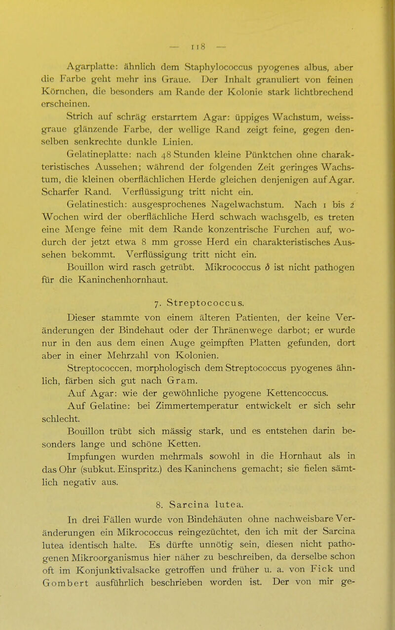 Agarplatte: ähnlich dem Staphylococcus pyogenes albus, aber die Farbe geht mehr ins Graue. Der Inhalt granuliert von feinen Körnchen, die besonders am Rande der Kolonie stark lichtbrechend erscheinen. Strich auf schräg erstarrtem Agar: üppiges Wachstum, weiss- graue glänzende Farbe, der wellige Rand zeigt feine, gegen den- selben senkrechte dunkle Linien. Gelatincplatte: nach 48 Stunden kleine Pünktchen ohne charak- teristisches Aussehen; während der folgenden Zeit geringes Wachs- tum, die kleinen oberflächlichen Herde gleichen denjenigen auf Agar. Scharfer Rand. Verflüssigung tritt nicht ein. Gelatinestich: ausgesprochenes Nagel Wachstum. Nach 1 bis i Wochen wird der oberflächliche Herd schwach wachsgelb, es treten eine Menge feine mit dem Rande konzentrische Furchen auf, wo- durch der jetzt etwa 8 mm grosse Herd ein charakteristisches Aus- sehen bekommt. Verflüssigung tritt nicht ein. Bouillon wird rasch getrübt. Mikrococcus d ist nicht pathogen für die Kaninchenhornhaut. 7. Streptococcus. Dieser stammte von einem älteren Patienten, der keine Ver- änderungen der Bindehaut oder der Thränenwege darbot; er wurde nur in den aus dem einen Auge geimpften Platten gefunden, dort aber in einer Mehrzahl von Kolonien. Streptococcen, morphologisch dem Streptococcus pyogenes ähn- lich, färben sich gut nach Gram. Auf Agar: wie der gewöhnliche pyogene Kettencoccus. Auf Gelatine: bei Zimmertemperatur entwickelt er sich sehr schlecht. Bouillon trübt sich mässig stark, und es entstehen darin be- sonders lange und schöne Ketten. Impfungen wurden mehrmals sowohl in die Hornhaut als in das Ohr (subkut. Einspritz.) des Kaninchens gemacht; sie fielen sämt- lich negativ aus. 8. Sarcina lutea. In drei Fällen wurde von Bindehäuten ohne nachweisbare Ver- änderungen ein Mikrococcus reingezüchtet, den ich mit der Sarcina lutea identisch halte. Es dürfte unnötig sein, diesen nicht patho- genen Mikroorganismus hier näher zu beschreiben, da derselbe schon oft im Konjunktivalsacke getroffen und früher u. a. von Fick und Gombert ausführlich beschrieben worden ist. Der von mir ge-