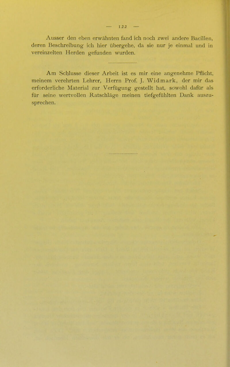 Ausser den eben erwähnten fand ich noch zwei andere Bacillen, deren Beschreibung- ich hier übergehe, da sie nur je einmal und in vereinzelten Herden gefunden wurden. Am Schlüsse dieser Arbeit ist es mir eine angenehme Pflicht, meinem verehrten Lehrer, Herrn Prof. J. Widmark, der mir das erforderliche Material zur Verfügung gestellt hat, sowohl dafür als für seine wertvollen Ratschläge meinen tiefgefühlten Dank auszu- sprechen.
