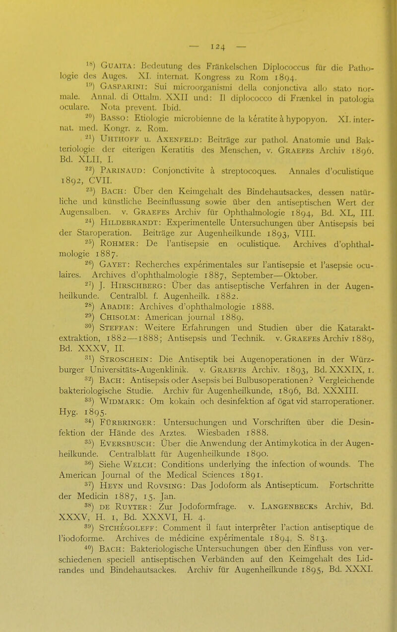 ls) Guaita: Bedeutung des Fränkelschen Diplococcus für die Patho- logie des Auges. XI. internal. Kongress zu Rom 1894- l0) Gasparini: Sui microorganismi della conjonetiva allo statu nor- male. Annal. di Ottalm. XXII und: II dipbcOCCO di Fraenkel in patologia oculare. Nota prevent. Ibid. 20) Basso: Etiologie microbienne de la keratite ä hypopyon. XI. inter- nal med. Kongr. z. Rom. -') ÜHTHOFF u. Axenfeld: Beitrage zur pathol. Anatomie und Bak- teriologie der eiterigen Keratitis des Menschen, v. Graefes Archiv 1896. Bd. XLII, I. —) Parinaud: Conjonctivite a streptocoques. Annales d'oeulislique 1892, CVII. 23) Bach: Über den Keimgehalt des Bindehautsackes, dessen natür- liche und künstliche Beeinflussung sowie über den antiseptischen Wert der Augensalben. v. Graefes Archiv für Ophthalmologie 1894, Bd. XL, III. 24) Hildebrandt: Experimentelle Untersuchungen über Antisepsis bei der Staroperation. Beiträge zur Augenheilkunde 1893, VIII. 86) Rohmer: De l'antisepsie en oculistique. Archives d'ophthal- mologie 1887. 2,i) Gayet: Recherches experimentales sur l'antisepsie et l'asepsie ocu- laires. Archives d'ophthalmologie 1887, September—Oktober. 27) J. Hirschberg: Über das antiseptische Verfahren in der Augen- heilkunde. Centralbl. f. Augenheilk. 1882. 28) Abadie: Archives d'ophthalmologie 1888. 29) Chisolm: American joumal 1889. 30) Steffan: Weitere Erfahrungen und Studien über die Katarakt- extraktion, 1882—1888; Antisepsis und Technik, v. Graefes Archiv 1889, Bd. XXXV, IL 31) Stroschein: Die Antiseptik bei Augenoperationen in der Würz- burger Universitäts-Augenklinik, v. Graefes Archiv. 1893, Bd. XXXIX, 1. 32) Bach: Antisepsis oder Asepsis bei Bulbusoperationen? Vergleichende bakteriologische Studie. Archiv für Augenheilkunde, 1896, Bd. XXXIII. 33) Widmark: Om kokain och desinfektion af ögat vid starroperationer. Hyg. 1895. 3i) Fürbringer: Untersuchungen und Vorschriften über die Desin- fektion der Hände des Arztes. Wiesbaden 1888. 35) Eversbusch : Über die Anwendung der Antimykotica in der Augen- heilkunde. Centraiblatt für Augenheilkunde 1890. 36) Siehe Welch: Conditions underlying the infection of wounds. The American Journal of the Medical Sciences 1891. 37) Heyn und Rovsing: Das Jodoform als Antisepticum. Fortschritte der Medicin 1887, 15. Jan. 3Ö) de Ruyter: Zur Jodoformfrage, v. Langenbecks Archiv, Bd. XXXV, H. 1, Bd. XXXVI, H. 4. 89) Stchegoleff: Comment il faut interpreter l'action antiseptique de l'iodoforme. Archives de mediane experimentale 1894. S. 813. 40) Bach : Bakteriologische Untersuchungen über den Einfluss von ver- schiedenen speciell antiseptischen Verbänden auf den Keimgehalt des Lid- randes und Bindehautsackes. Archiv für Augenheilkunde 1895, Bd. XXXI.