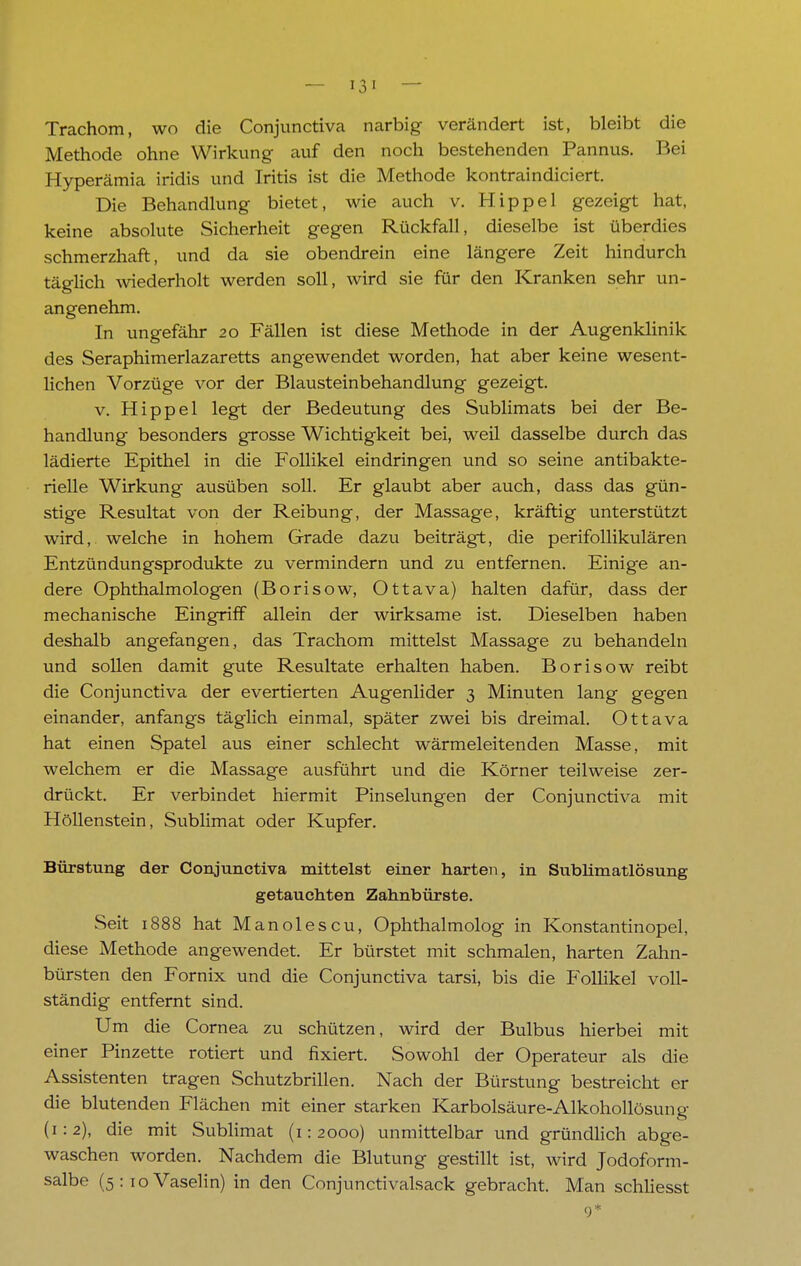 Trachom, wo die Conjunctiva narbig verändert ist, bleibt die Methode ohne Wirkung auf den noch bestehenden Pannus. Bei Hyperämia iridis und Iritis ist die Methode kontraindiciert. Die Behandlung bietet, wie auch v. Hippel gezeigt hat, keine absolute Sicherheit gegen Rückfall, dieselbe ist überdies schmerzhaft, und da sie obendrein eine längere Zeit hindurch täglich wiederholt werden soll, wird sie für den Kranken sehr un- angenehm. In ungefähr 20 Fällen ist diese Methode in der Augenklinik des Seraphimerlazaretts angewendet worden, hat aber keine wesent- lichen Vorzüge vor der Blausteinbehandlung gezeigt. v. Hippel legt der Bedeutung des Sublimats bei der Be- handlung besonders grosse Wichtigkeit bei, weil dasselbe durch das lädierte Epithel in die Follikel eindringen und so seine antibakte- rielle Wirkung ausüben soll. Er glaubt aber auch, dass das gün- stige Resultat von der Reibung, der Massage, kräftig unterstützt wird, welche in hohem Grade dazu beiträgt, die perifollikulären Entzündungsprodukte zu vermindern und zu entfernen. Einige an- dere Ophthalmologen (Borisow, Ottava) halten dafür, dass der mechanische Eingriff allein der wirksame ist. Dieselben haben deshalb angefangen, das Trachom mittelst Massage zu behandeln und sollen damit gute Resultate erhalten haben. Borisow reibt die Conjunctiva der evertierten Augenlider 3 Minuten lang gegen einander, anfangs täglich einmal, später zwei bis dreimal. Ottava hat einen Spatel aus einer schlecht wärmeleitenden Masse, mit welchem er die Massage ausführt und die Körner teilweise zer- drückt. Er verbindet hiermit Pinselungen der Conjunctiva mit Höllenstein, Sublimat oder Kupfer. Bürstung der Conjunctiva mittelst einer harten, in Sublimatlösung getauchten Zahnbürste. Seit 1888 hat Manolescu, Ophthalmolog in Konstantinopel, diese Methode angewendet. Er bürstet mit schmalen, harten Zahn- bürsten den Fornix und die Conjunctiva tarsi, bis die Follikel voll- ständig entfernt sind. Um die Cornea zu schützen, wird der Bulbus hierbei mit einer Pinzette rotiert und fixiert. Sowohl der Operateur als die Assistenten tragen Schutzbrillen. Nach der Bürstung bestreicht er die blutenden Flächen mit einer starken Karbolsäure-Alkohollösung (1:2), die mit Sublimat (1:2000) unmittelbar und gründlich abge- waschen worden. Nachdem die Blutung gestillt ist, wird Jodoform- salbe (5 : 10 Vaselin) in den Conjunctivalsack gebracht. Man schliesst