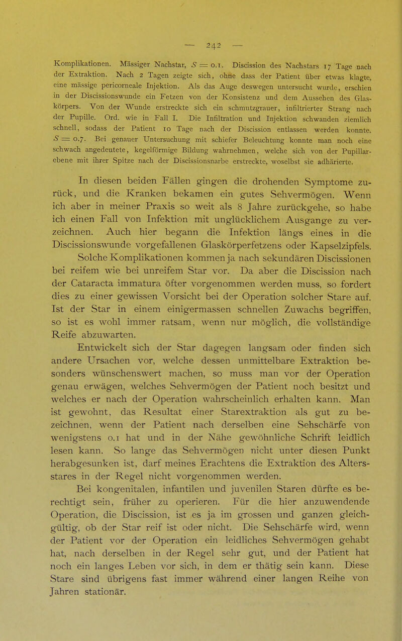 Komplikationen. Massiger Nachstar, .9 = 0.1. Discission des Nachstars 17 Tage nach der Extraktion. Nach 2 Tagen zeigte sich, ohne dass der Patient über etwas klagte, eine massige pericorneale Injektion. Als das Auge deswegen untersucht morde, erschien in der Discissionswunde ein Fetzen von der Konsistenz und dein Aussehen des Glas- körpers. Von der Wunde erstreckte sich ein schmutzgrauer, infiltrierter Strang nach der Pupille. Ord. wie in Fall I. Die Infiltration und Injektion schwanden ziemlich schnell, sodass der Patient 10 Tage nach der Discission entlassen werden konnte. S = 0.7. Bei genauer Untersuchung mit schiefer Beleuchtung konnte man noch eine schwach angedeutete, kegelförmige Bildung wahrnehmen, welche sich von der Pupillar- ebene mit ihrer Spitze nach der Discissionsnarbe erstreckte, woselbst sie adhärierte. In diesen beiden Fällen gingen die drohenden Symptome zu- rück, und die Kranken bekamen ein gutes Sehvermögen. Wenn ich aber in meiner Praxis so weit als 8 Jahre zurückgehe, so habe ich einen Fall von Infektion mit unglücklichem Ausgange zu ver- zeichnen. Auch hier begann die Infektion längs eines in die Discissionswunde vorgefallenen Glaskörperfetzens oder Kapselzipfels. Solche Komplikationen kommen ja nach sekundären Discissionen bei reifem wie bei unreifem Star vor. Da aber die Discission nach der Cataracta immatura öfter vorgenommen werden muss, so fordert dies zu einer gewissen Vorsicht bei der Operation solcher Stare auf. Ist der Star in einem einigermassen schnellen Zuwachs begriffen, so ist es wohl immer ratsam, wenn nur möglich, die vollständige Reife abzuwarten. Entwickelt sich der Star dagegen langsam oder finden sich andere Ursachen vor, welche dessen unmittelbare Extraktion be- sonders wünschenswert machen, so muss man vor der Operation genau erwägen, welches Sehvermögen der Patient noch besitzt und welches er nach der Operation wahrscheinlich erhalten kann. Man ist gewohnt, das Resultat einer Starextraktion als gut zu be- zeichnen, wenn der Patient nach derselben eine .Sehschärfe von wenigstens 0.1 hat und in der Nähe gewöhnliche Schrift leidlich lesen kann. So lange das Sehvermögen nicht unter diesen Punkt herabgesunken ist, darf meines Erachtens die Extraktion des Alters- stares in der Regel nicht vorgenommen werden. Bei kongenitalen, infantilen und juvenilen Staren dürfte es be- rechtigt sein, früher zu operieren. Für die hier anzuwendende Operation, die Discission, ist es ja im grossen und ganzen gleich- gültig, ob der Star reif ist oder nicht. Die Sehschärfe wird, wenn der Patient vor der Operation ein leidliches Sehvermögen gehabt hat, nach derselben in der Regel sehr gut, und der Patient hat noch ein langes Leben vor sich, in dem er thätig sein kann. Diese Stare sind übrigens fast immer während einer langen Reihe von Jahren stationär.