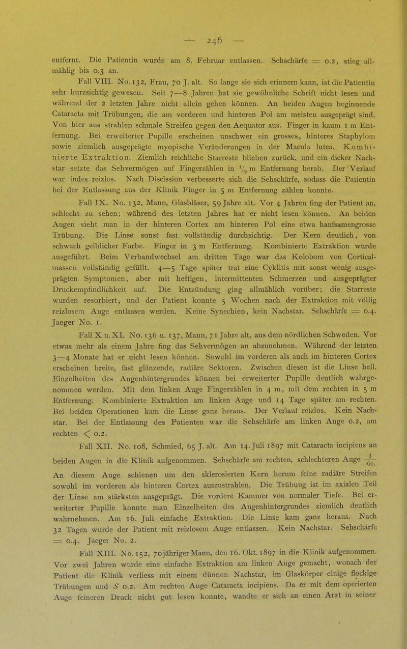 entfernt. Die Patientin wurde am 8. Februar entlassen. Sehschärfe = 0.2, stieg all- mählig bis 0.3 an. Fall VIII. No. 132, Frau, 70 J. alt. So lange sie sich erinnern kann, ist die Patientin sehr kurzsichtig gewesen. Seit 7—8 Jahren hat sie gewöhnliche Schrift nicht lesen und während der 2 letzten Jahre nicht allein gehen können. An beiden Augen beginnende Cataracta mit Trübungen, die am vorderen und hinteren Pol am meisten ausgeprägt sind. Von hier aus strahlen schmale Streifen gegen den Aequator aus. Finger in kaum 1 m Ent- fernung. Bei erweiterter Pupille erscheinen unschwer ein grosses, hinteres Staphykmi sowie ziemlich ausgeprägte myopische Veränderungen in der Macula lutea. Kombi- nierte Extraktion. Ziemlich reichliche Starreste blieben zurück, und ein dicker Nach- star setzte das Sehvermögen auf Fingerzählen in '/., m Entfernung herab. Der Verlauf war indes reizlos. Nach Discission verbesserte sich die Sehschärfe, sodass die Patientin bei der Entlassung aus der Klinik Finger in 5 m Entfernung zählen konnte. Fall IX. No. 132, Mann, Glasbläser, 59 Jahre alt. Vor 4 Jahren fing der Patient an, schlecht zu sehen; während des letzten Jahres hat er nicht lesen können. An beiden Augen sieht man in der hinteren Cortex am hinteren Pol eine etwa hanfsamengrossc Trübung. Die Linse sonst fast vollständig durchsichtig. Der Kern deutlich, von schwach gelblicher Farbe. Finger in 3 m Entfernung. Kombinierte Extraktion wurde ausgeführt. Beim Verbandwechsel am dritten Tage war das Kolobom von Cortical- massen vollständig gefüllt. 4—5 Tage später trat eine Cyklitis mit sonst wenig ausge- prägten Symptomen, aber mit heftigen, intermittenten Schmerzen und ausgeprägter Druckempfindlichkeit auf. Die Entzündung ging allmählich vorüber; die Starreste wurden resorbiert, und der Patient konnte 5 Wochen nach der Extraktion mit völlig reizlosem Auge entlassen werden. Keine Synechien, kein Nachstar. Sehschärfe — 0.4. Jaeger No. 1. Fall X u. XI. No. 136 u. 137, Mann, 7 1 Jahre alt, aus dem nördlichen Schweden. Vor etwas mehr als einem Jahre fing das Sehvermögen an abzunehmen. Während der letzten 3—4 Monate hat er nicht lesen können. Sowohl im vorderen als auch im hinteren Cortex erscheinen breite, fast glänzende, radiäre Sektoren. Zwischen diesen ist die Linse hell. Einzelheiten des Augenhintergrundes können bei erweiterter Pupille deutlich wahrge- nommen werden. Mit dem linken Auge P'ingerzählen in 4 m, mit dem rechten in 5 m Entfernung. Kombinierte Extraktion am linken Auge und 14 Tage später am rechten. Bei beiden Operationen kam die Linse ganz heraus. Der Verlaul reizlos. Kein Nach- star. Bei der Entlassung des Patienten war die Sehschärfe am linken Auge 0.2, am rechten <^ 0.2. Fall Xn. No. 108, Schmied, 65 J. alt. Am 14. Juli 1897 mit Cataracta ineipiens an beiden Augen in die Klinik aufgenommen. Sehschärfe am rechten, schlechteren Auge -~ An diesem Auge schienen um den sklerosierten Kern hemm feine radiäre Streifen sowohl im vorderen als hinteren Cortex auszustrahlen. Die Trübung ist im axialen Teil der Linse am stärksten ausgeprägt. Die vordere Kammer von normaler Tiefe. Bei er- weiterter Pupille konnte man Einzelheiten des Augenhintergrundes ziemlich deutlich wahrnehmen. Am 16. Juli einfache Extraktion. Die Linse kam ganz heraus. Nach 32 Tagen wurde der Patient mit reizlosem Auge entlassen. Kein Nachstar. Sehschärfe = 0.4. Jaeger No. 2. Fall Xm. No. 152, 70jähriger Mann, den 16. Okt. 1897 in die Klinik aufgenommen. Vor zwei Jahren wurde eine einfache Extraktion am linken Auge gemacht, wonach der Patient die Klinik verliess mit einem dünnen Nachstar, im Glaskörper einige flockige Trübungen und £ 0.2. Am rechten Auge Cataracta ineipiens. Da er mit dem operierten Auge feineren Druck nicht gut lesen konnte, wandte er sich an einen Arzt in seiner