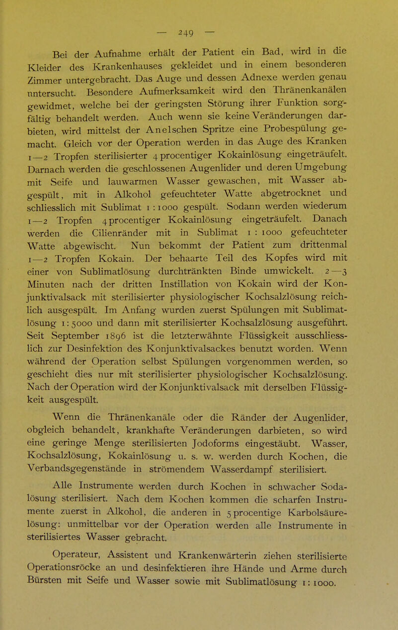 Bei der Aufnahme erhält der Patient ein Bad, wird in die Kleider des Krankenhauses gekleidet und in einem besonderen Zimmer untergebracht. Das Auge und dessen Adnexe werden genau untersucht. Besondere Aufmerksamkeit wird den Thränenkanälen gewidmet, welche bei der geringsten Störung ihrer Funktion sorg- fältig behandelt werden. Auch wenn sie keine Veränderungen dar- bieten, wird mittelst der Anelschen Spritze eine Probespülung ge- macht. Gleich vor der Operation werden in das Auge des Kranken i—2 Tropfen sterilisierter 4procentiger Kokainlösung eingeträufelt. Darnach werden die geschlossenen Augenlider und deren Umgebung mit Seife und lauwarmen Wasser gewaschen, mit Wasser ab- gespült, mit in Alkohol gefeuchteter Watte abgetrocknet und schliesslich mit Sublimat i :iooo gespült. Sodann werden wiederum i—2 Tropfen 4procentiger Kokainlösung eingeträufelt. Danach werden die Cilienränder mit in Sublimat i : iooo gefeuchteter Watte abgewischt. Nun bekommt der Patient zum drittenmal i—2 Tropfen Kokain. Der behaarte Teil des Kopfes wird mit einer von Sublimatlösung durchtränkten Binde umwickelt. 2—3 Minuten nach der dritten Instillation von Kokain wird der Kon- junktivalsack mit sterilisierter physiologischer Kochsalzlösung reich- lich ausgespült. Im Anfang wurden zuerst Spülungen mit Sublimat- lösung 1:5000 und dann mit sterilisierter Kochsalzlösung ausgeführt. Seit September 1896 ist die letzterwähnte Flüssigkeit ausschliess- lich zur Desinfektion des Konjunktivalsackes benutzt worden. Wenn während der Operation selbst Spülungen vorgenommen werden, so geschieht dies nur mit sterilisierter physiologischer Kochsalzlösung. Nach der Operation wird der Konjunktivalsack mit derselben Flüssig- keit ausgespült. Wenn die Thränenkanäle oder die Ränder der Augenlider, obgleich behandelt, krankhafte Veränderungen darbieten, so wird eine geringe Menge sterilisierten Jodoforms eingestäubt. Wasser, Kochsalzlösung, Kokainlösung u. s. w. werden durch Kochen, die Verbandsgegenstände in strömendem Wasserdampf sterilisiert. Alle Instrumente werden durch Kochen in schwacher Soda- lösung sterilisiert. Nach dem Kochen kommen die scharfen Instru- mente zuerst in Alkohol, die anderen in 5procentige Karbolsäure- lösung: unmittelbar vor der Operation werden alle Instrumente in sterilisiertes Wasser gebracht. Operateur, Assistent und Krankenwärterin ziehen sterilisierte Operationsröcke an und desinfektieren ihre Hände und Arme durch Bürsten mit Seife und Wasser sowie mit Sublimatlösung r: 1000.