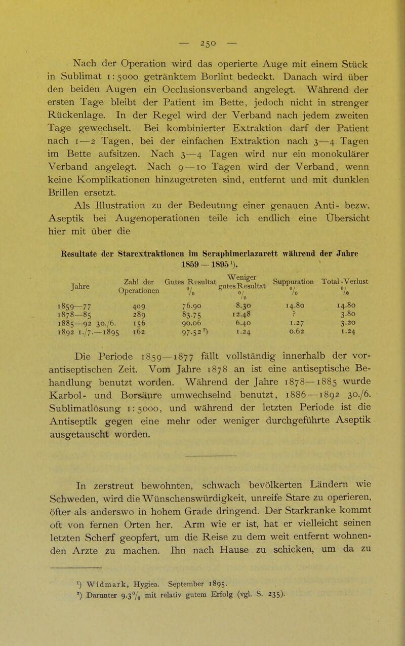 Nach der Operation wird das operierte Auge mit einem Stück in Sublimat i: 5000 getränktem Borlint bedeckt. Danach wird über den beiden Augen ein Occlusionsverband angelegt. Während der ersten Tage bleibt der Patient im Bette, jedoch nicht in strenger Rückenlage. In der Regel wird der Verband nach jedem zweiten Tage gewechselt. Bei kombinierter Extraktion darf der Patient nach 1—2 Tagen, bei der einfachen Extraktion nach 3—4 Tagen im Bette aufsitzen. Nach 3—4 Tagen wird nur ein monokularer Verband angelegt. Nach 9—10 Tagen wird der Verband, wenn keine Komplikationen hinzugetreten sind, entfernt und mit dunklen Brillen ersetzt. Als Illustration zu der Bedeutung einer genauen Anti- bezw. Aseptik bei Augenoperationen teile ich endlich eine Übersicht hier mit über die Resultate der Starextraktionen im Seraphimerlazarett wahrend der Jahre 1859 —18951). T , Zahl der Gutes Resultat ?^t?'ge^ , Suppuration Total-Verlust Jahre Operationen % gutes Resultat 10 1859—77 409 76.90 8.30 14.80 14.80 1878—85 289 83.75 12.48 ? 3.80 1885—92 30./6. 156 90.06 6.40 1.27 3.20 1892 1./7.—1895 162 97-52a) !-24 062 '-24 Die Periode 1859—1877 fällt vollständig innerhalb der vor- antiseptischen Zeit. Vom Jahre 1878 an ist eine antiseptische Be- handlung benutzt worden. Während der Jahre 1878—1885 wurde Karbol- und Borsäure umwechselnd benutzt, 1886 —1892 30./6. Sublimatlösung 1:5000, und während der letzten Periode ist die Antiseptik gegen eine mehr oder weniger durchgeführte Aseptik ausgetauscht worden. In zerstreut bewohnten, schwach bevölkerten Ländern wie Schweden, wird die Wünschenswürdigkeit, unreife Stare zu operieren, öfter als anderswo in hohem Grade dringend. Der Starkranke kommt oft von fernen Orten her. Arm wie er ist, hat er vielleicht seinen letzten Scherf geopfert, um die Reise zu dem weit entfernt wohnen- den Arzte zu machen. Ihn nach Hause zu schicken, um da zu *) Widmark, Hygiea. September 1895. *) Darunter 9.3% mit relativ gutem Erfolg (vgl. S. 235).