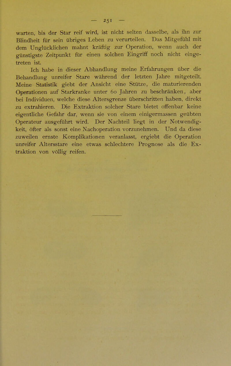 warten, bis der Star reif wird, ist nicht selten dasselbe, als ihn zur Blindheit für sein übriges Leben zu verurteilen. Das Mitgefühl mit dem Unglücklichen mahnt kräftig zur Operation, wenn auch der günstigste Zeitpunkt für einen solchen Eingriff noch nicht einge- treten ist. Ich habe in dieser Abhandlung meine Erfahrungen über die Behandlung unreifer Stare während der letzten Jahre mitgeteilt. Meine Statistik giebt der Ansicht eine Stütze, die maturierenden Operationen auf Starkranke unter 60 Jahren zu beschränken, aber bei Individuen, welche diese Altersgrenze überschritten haben, direkt zu extrahieren. Die Extraktion solcher Stare bietet offenbar keine eigentliche Gefahr dar, wenn sie von einem einigermassen geübten Operateur ausgeführt wird. Der Nachteil liegt in der Notwendig- keit, öfter als sonst eine Nachoperation vorzunehmen. Und da diese zuweilen ernste Komplikationen veranlasst, er giebt die Operation unreifer Altersstare eine etwas schlechtere Prognose als die Ex- traktion von völlig reifen.