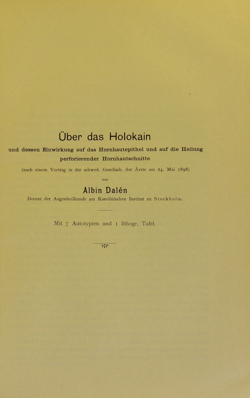 Über das Holokain und dessen Einwirkung auf das Hornhautepithel und auf die Heilung perforierender Hornhautsehnitte (nach einem Vortrag in der schwed. Gesellsch. der Ärzte am 24. Mai 1898) von Albin Dalen Docent der Augenheilkunde am Karolinischen Institut zu Stockholm.