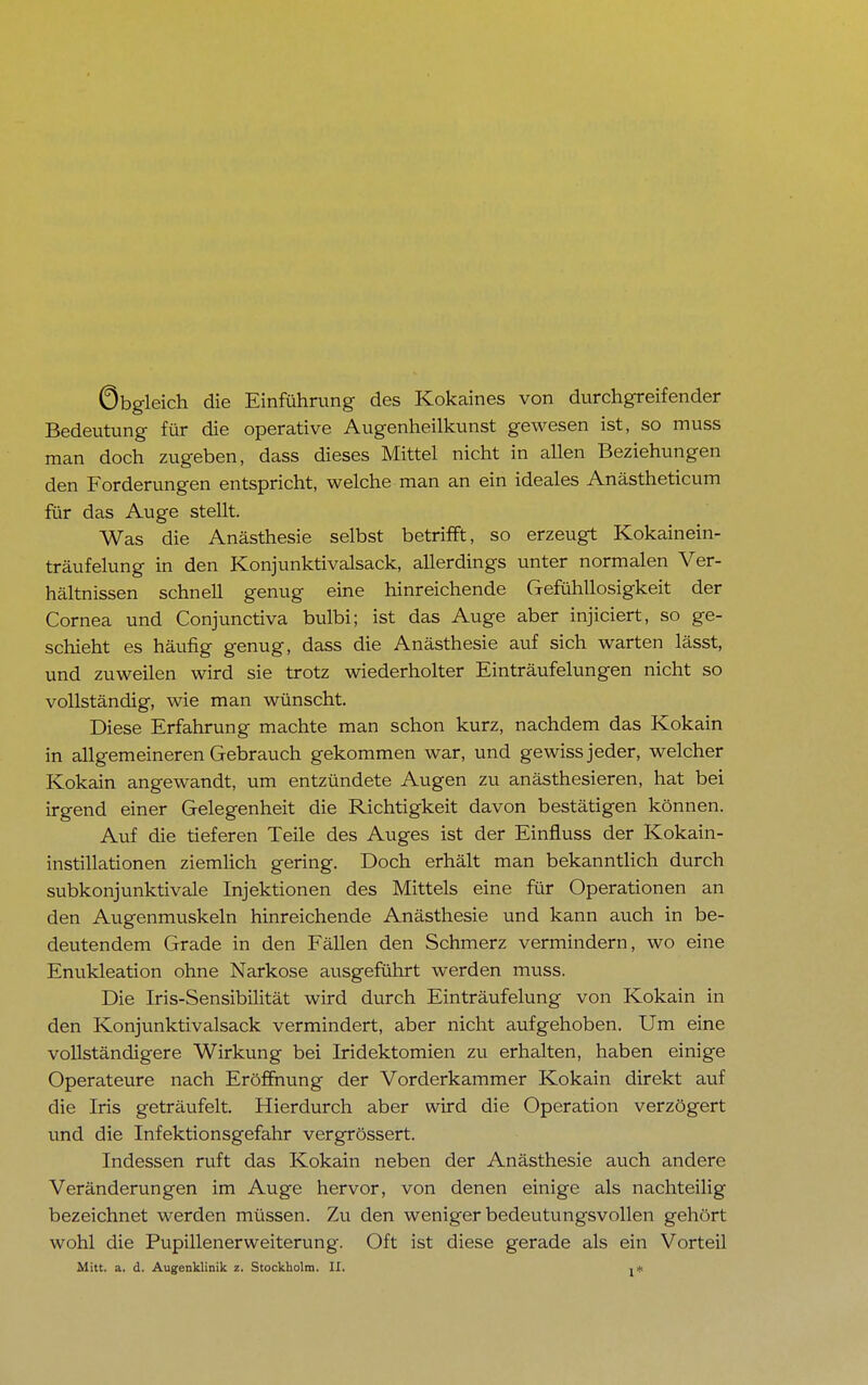 Obgleich die Einführung des Kokaines von durchgreifender Bedeutung für die operative Augenheilkunst gewesen ist, so muss man doch zugeben, dass dieses Mittel nicht in allen Beziehungen den Forderungen entspricht, welche man an ein ideales Anästheticum für das Auge stellt. Was die Anästhesie selbst betrifft, so erzeugt Kokainein- träufelung in den Konjunktivalsack, allerdings unter normalen Ver- hältnissen schnell genug eine hinreichende Gefühllosigkeit der Cornea und Conjunctiva bulbi; ist das Auge aber injiciert, so ge- schieht es häufig genug, dass die Anästhesie auf sich warten lässt, und zuweilen wird sie trotz wiederholter Einträufelungen nicht so vollständig, wie man wünscht. Diese Erfahrung machte man schon kurz, nachdem das Kokain in allgemeineren Gebrauch gekommen war, und gewiss jeder, welcher Kokain angewandt, um entzündete Augen zu anästhesieren, hat bei irgend einer Gelegenheit die Richtigkeit davon bestätigen können. Auf die tieferen Teile des Auges ist der Einfluss der Kokain- instillationen ziemlich gering. Doch erhält man bekanntlich durch subkonjunktivale Injektionen des Mittels eine für Operationen an den Augenmuskeln hinreichende Anästhesie und kann auch in be- deutendem Grade in den Fällen den Schmerz vermindern, wo eine Enukleation ohne Narkose ausgeführt werden muss. Die Iris-Sensibilität wird durch Einträufelung von Kokain in den Konjunktivalsack vermindert, aber nicht aufgehoben. Um eine vollständigere Wirkung bei Iridektomien zu erhalten, haben einige Operateure nach Eröffnung der Vorderkammer Kokain direkt auf die Iris geträufelt. Hierdurch aber wird die Operation verzögert und die Infektionsgefahr vergrössert. Indessen ruft das Kokain neben der Anästhesie auch andere Veränderungen im Auge hervor, von denen einige als nachteilig bezeichnet werden müssen. Zu den weniger bedeutungsvollen gehört wohl die PupillenerWeiterung. Oft ist diese gerade als ein Vorteil Mitt. a. d. Augenklinik z. Stockholm. II. j*