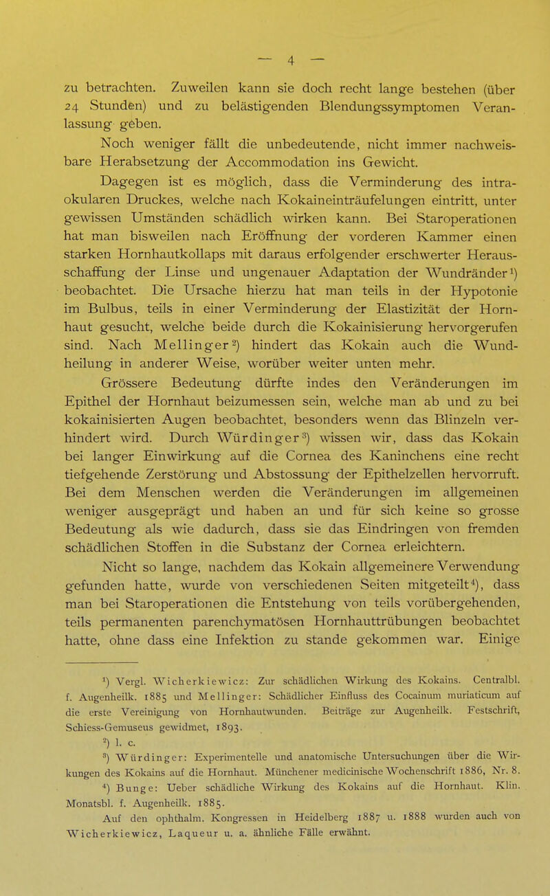 zu betrachten. Zuweilen kann sie doch recht lange bestehen (über 24 Stunden) und zu belästigenden Blendungssymptomen Veran- lassung geben. Noch weniger fällt die unbedeutende, nicht immer nachweis- bare Herabsetzung der Accommodation ins Gewicht. Dagegen ist es möglich, dass die Verminderung des intra- okularen Druckes, welche nach Kokaineinträufelungen eintritt, unter gewissen Umständen schädlich wirken kann. Bei Staroperationen hat man bisweilen nach Eröffnung der vorderen Kammer einen starken Hornhautkollaps mit daraus erfolgender erschwerter Heraus- schaffung der Linse und ungenauer Adaptation der Wundränder1) beobachtet. Die Ursache hierzu hat man teils in der Hypotonie im Bulbus, teils in einer Verminderung der Elastizität der Horn- haut gesucht, welche beide durch die Kokainisierung hervorgerufen sind. Nach Meilinger2) hindert das Kokain auch die Wund- heilung in anderer Weise, worüber weiter unten mehr. Grössere Bedeutung dürfte indes den Veränderungen im Epithel der Hornhaut beizumessen sein, welche man ab und zu bei kokainisierten Augen beobachtet, besonders wenn das Blinzeln ver- hindert wird. Durch Würdinger3) wissen wir, dass das Kokain bei langer Einwirkung auf die Cornea des Kaninchens eine recht tiefgehende Zerstörung und Abstossung der Epithelzellen hervorruft. Bei dem Menschen werden die Veränderungen im allgemeinen weniger ausgeprägt und haben an und für sich keine so grosse Bedeutung als wie dadurch, dass sie das Eindringen von fremden schädlichen Stoffen in die Substanz der Cornea erleichtern. Nicht so lange, nachdem das Kokain allgemeinere Verwendung gefunden hatte, wurde von verschiedenen Seiten mitgeteilt4), dass man bei Staroperationen die Entstehung von teils vorübergehenden, teils permanenten parenchymatösen Hornhauttrübungen beobachtet hatte, ohne dass eine Infektion zu stände gekommen war. Einige ') Vergl. Wicherkiewicz: Zur schädlichen Wirkung des Kokains. Centralbl. f. Augenheilk. 1885 und Meilinger: Schädlicher Einfluss des Cocainum muriaticum auf die erste Vereinigung von Hornhautwunden. Beiträge zur Augenheilk. Festschrift, Schiess-Gemuseus gewidmet, 1893. *) 1. c. a) Würdinger: Experimentelle und anatomische Untersuchungen über die Wir- kungen des Kokains auf die Hornhaut. Münchener medicinische Wochenschrift 1886, Nr. 8. *) Bunge: Ueber schädliche Wirkung des Kokains auf die Hornhaut. Klin. Monatsbl. f. Augenheilk. 1885. Auf den ophthalm. Kongressen in Heidelberg 1887 u. 1888 wurden auch von Wicherkiewicz, Laqueur u. a. ähnliche Fälle erwähnt.