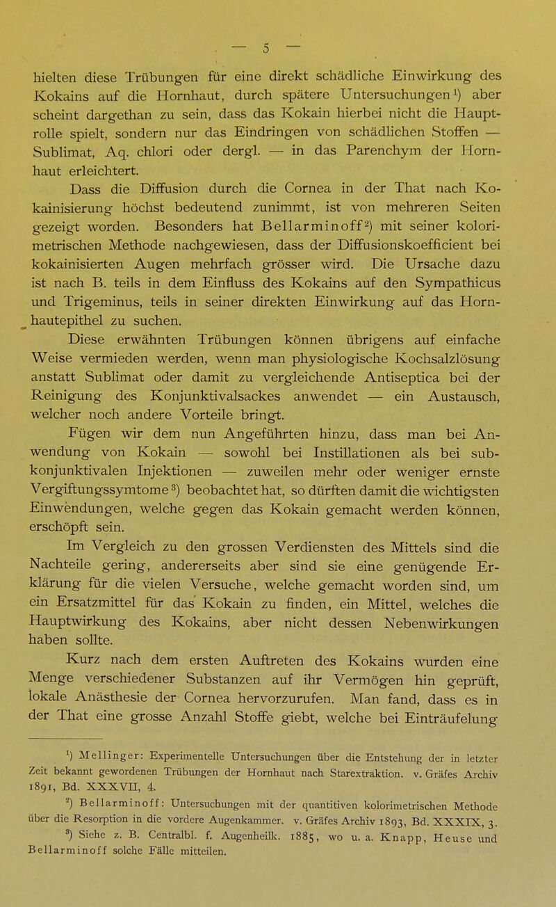 hielten diese Trübungen für eine direkt schädliche Einwirkung des Kokains auf die Hornhaut, durch spätere Untersuchungen1) aber scheint dargethan zu sein, dass das Kokain hierbei nicht die Haupt- rolle spielt, sondern nur das Eindringen von schädlichen Stoffen — Sublimat, Aq. chlori oder dergl. — in das Parenchym der Horn- haut erleichtert. Dass die Diffusion durch die Cornea in der That nach Ko- kainisierung höchst bedeutend zunimmt, ist von mehreren Seiten gezeigt worden. Besonders hat Bellarminoff2) mit seiner kolori- metrischen Methode nachgewiesen, dass der Diffusionskoefficient bei kokainisierten Augen mehrfach grösser wird. Die Ursache dazu ist nach B. teils in dem Einfluss des Kokains auf den Sympathicus und Trigeminus, teils in seiner direkten Einwirkung auf das Horn- hautepithel zu suchen. Diese erwähnten Trübungen können übrigens auf einfache Weise vermieden werden, wenn man physiologische Kochsalzlösung anstatt Sublimat oder damit zu vergleichende Antiseptica bei der Reinigung des Konjunktivalsackes anwendet — ein Austausch, welcher noch andere Vorteile bringt. Fügen wir dem nun Angeführten hinzu, dass man bei An- wendung von Kokain — sowohl bei Instillationen als bei sub- konjunktivalen Injektionen — zuweilen mehr oder weniger ernste Vergiftungssymtome 3) beobachtet hat, so dürften damit die wichtigsten Einwendungen, welche gegen das Kokain gemacht werden können, erschöpft sein. Im Vergleich zu den grossen Verdiensten des Mittels sind die Nachteile gering, andererseits aber sind sie eine genügende Er- klärung für die vielen Versuche, welche gemacht worden sind, um ein Ersatzmittel für das Kokain zu finden, ein Mittel, welches die Hauptwirkung des Kokains, aber nicht dessen Nebenwirkungen haben sollte. Kurz nach dem ersten Auftreten des Kokains wurden eine Menge verschiedener Substanzen auf ihr Vermögen hin geprüft, lokale Anästhesie der Cornea hervorzurufen. Man fand, dass es in der That eine grosse Anzahl Stoffe giebt, welche bei Einträufelung 1) Meilinger: Experimentelle Untersuchungen über die Entstehung der in letzter Zeit bekannt gewordenen Trübungen der Hornhaut nach Starextraktion, v. Gräfes Archiv 1891, Bd. XXXVII, 4. 2) Bellarminoff: Untersuchungen mit der quantitiven kolorimetrischen Methode über die Resorption in die vordere Augenkammer, v. Gräfes Archiv 1893, Bd. XXXIX, 3. *) Siehe z. B. Centralbl. f. Augenheilk. 1885, wo u.a. Knapp, Heuse und Bellarminoff solche Fälle mitteilen.