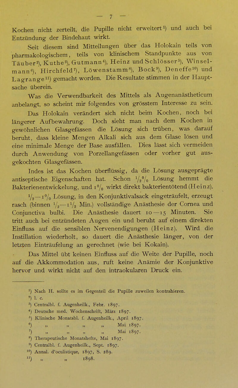 Kochen nicht zerteilt, die Pupille nicht erweitert1) und auch bei Entzündung der Bindehaut wirkt. Seit diesem sind Mitteilungen über das Holokain teils von pharmakologischem, teils von klinischem Standpunkte aus von Täuber2), Küthe8), Gutmann4), Heinz und Schlösser5), Winsel- mann6), Hirchfeld7), Löwenstamm8), Bock9), Deneffe10) und Lagrange11) gemacht worden. Die Resultate stimmen in der Haupt- sache überein. Was die Verwendbarkeit des Mittels als Augenanästheticum anbelangt, so scheint mir folgendes von grösstem Interesse zu sein. Das Holokain verändert sich nicht beim Kochen, noch bei längerer Aufbewahrung. Doch sieht man nach dem Kochen in gewöhnlichen Glasgefässen die Lösung sich trüben, was darauf beruht, dass kleine Mengen Alkali sich aus dem Glase lösen und eine minimale Menge der Base ausfällen. Dies lässt sich vermeiden durch Anwendung von Porzellangefässen oder vorher gut aus- gekochten Glasgefässen. Indes ist das Kochen überflüssig, da die Lösung ausgeprägte antiseptische Eigenschaften hat. Schon ^Vo Lösung hemmt die Bakterienentwickelung, und i% wirkt direkt bakterientötend (Heinz). y2 —1°/0 Lösung, in den Konjunktivalsack eingeträufelt, erzeugt rasch (binnen 1/2—1V2 Min.) vollständige Anästhesie der Cornea und Conjunctiva bulbi. Die Anästhesie dauert 10 —15 Minuten. Sie tritt auch bei entzündeten Augen ein und beruht auf einem direkten Einfluss auf die sensiblen Nervenendigungen (Heinz). Wird die Instillation wiederholt, so dauert die Anästhesie länger, von der letzten Einträufelung an gerechnet (wie bei Kokain). Das Mittel übt keinen Einfluss auf die Weite der Pupille, noch auf die Akkommodation aus, ruft keine Anämie der Konjunktive hervor und wirkt nicht auf den intraokularen Druck ein. *) Nach H. sollte es im Gegenteil die Pupille zuweilen kontrahieren. 2) 1. c. 3) Centralbl. f. Augenheilk., Febr. 1897. 4) Deutsche med. Wochenschrift, März 1897. 5) Klinische Monatsbl. f. Augenheilk., April 1897. 6) ,, ,. .. „ Mai 1897. *) „ „ „ „ Mai 1897. 8) Therapeutische Monatshefte, Mai 1897. °) Centralbl. f. Augenheilk., Sept. 1897. 10) Annal. d'oculistique, 1897, S. 289. ) „ „ 1898.