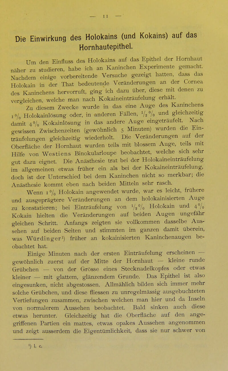 Die Einwirkung des Holokains (und Kokains) auf das Hornhautepithel. Um den Einfluss des Holokains auf das Epithel der Hornhaut näher zu studieren, habe ich an Kaninchen Experimente gemacht. Nachdem einige vorbereitende Versuche gezeigt hatten, dass das Holokain in der That bedeutende Veränderungen an der Cornea des Kaninchens hervorruft, ging ich dazu über, diese mit denen zu vergleichen, welche man nach Kokaineinträufelung erhält. Zu diesem Zwecke wurde in das eine Auge des Kaninchens i % Holokainlösung oder, in anderen Fällen, Vi % »nd gleichzeitig damit 4% Kokainlösung in das andere Auge eingeträufelt. Nach gewissen Zwischenzeiten (gewöhnlich 5 Minuten) wurden die Em- träufelungen gleichzeitig wiederholt. Die Veränderungen auf der Oberfläche der Hornhaut wurden teils mit blossem Auge, teils mit Hilfe von Westiens Binokularloupe beobachtet, welche sich sehr gut dazu eignet. Die Anästhesie trat bei der Holokaineinträufelung im allgemeinen etwas früher ein als bei der Kokaineinträufelung, doch ist der Unterschied bei dem Kaninchen nicht so merkbar; die Anästhesie kommt eben nach beiden Mitteln sehr rasch. Wenn 1 % Holokain angewendet wurde, war es leicht, frühere und ausgeprägtere Veränderungen an dem holokainisierten Auge zu konstatieren; bei Einträufelung von Holokain und 4% Kokain hielten die Veränderungen auf beiden Augen ungefähr gleichen Schritt. Anfangs zeigten sie vollkommen dasselbe Aus- sehen auf beiden Seiten und stimmten im ganzen damit überein, was Würdinger1) früher an kokainisierten Kaninchenaugen be- obachtet hat. Einige Minuten nach der ersten Einträufelung erscheinen — gewöhnlich zuerst auf der Mitte der Hornhaut — kleine runde Grübchen — von der Grösse eines Stecknadelkopfes oder etwas kleiner — mit glattem, glänzendem Grunde. Das Epithel ist also eingesunken, nicht abgestossen. Allmählich bilden sich immer mehr solche Grübchen, und diese fliessen zu unregelmässig ausgebuchteten Vertiefungen zusammen, zwischen welchen man hier und da Inseln von normalerem Aussehen beobachtet. Bald sinken auch diese etwas herunter. Gleichzeitig hat die Oberfläche auf den ange- griffenen Partien ein mattes, etwas opakes Aussehen angenommen und zeigt ausserdem die Eigentümlichkeit, dass sie nur schwer von