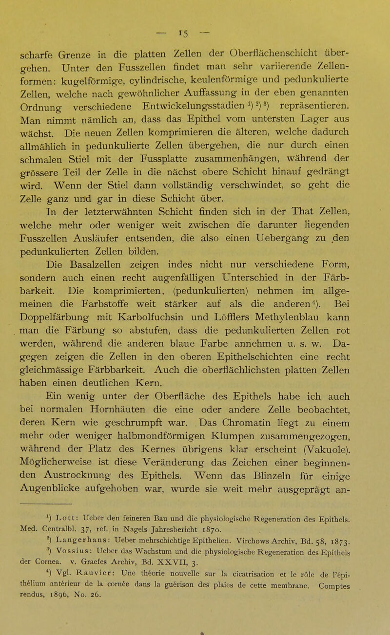 scharfe Grenze in die platten Zellen der Oberflächenschicht über- gehen. Unter den Fusszellen findet man sehr variierende Zellen- formen: kugelförmige, cylindrische, keulenförmige und pedunkulierte Zellen, welche nach gewöhnlicher Auffassung in der eben genannten Ordnung verschiedene Entwickelungsstadien:)2)s) repräsentieren. Man nimmt nämlich an, dass das Epithel vom untersten Lager aus wächst. Die neuen Zellen komprimieren die älteren, welche dadurch allmählich in pedunkulierte Zellen übergehen, die nur durch einen schmalen Stiel mit der Fussplatte zusammenhängen, während der grössere Teil der Zelle in die nächst obere Schicht hinauf gedrängt wird. Wenn der Stiel dann vollständig verschwindet, so geht die Zelle ganz und gar in diese Schicht über. In der letzterwähnten Schicht finden sich in der That Zellen, welche mehr oder weniger weit zwischen die darunter liegenden Fusszellen Ausläufer entsenden, die also einen Uebergang zu den pedunkulierten Zellen bilden. Die Basalzellen zeigen indes nicht nur verschiedene Form, sondern auch einen recht augenfälligen Unterschied in der Färb- barkeit. Die komprimierten, (pedunkulierten) nehmen im allge- meinen die Farbstoffe weit stärker auf als die anderen4). Bei Doppelfärbung mit Karbolfuchsin und Löfflers Methylenblau kann man die Färbung so abstufen, dass die pedunkulierten Zellen rot werden, während die anderen blaue Farbe annehmen u. s. w. Da- gegen zeigen die Zellen in den oberen Epithelschichten eine recht gleichmässige Färbbarkeit. Auch die oberflächlichsten platten Zellen haben einen deutlichen Kern. Ein wenig unter der Oberfläche des Epithels habe ich auch bei normalen Hornhäuten die eine oder andere Zelle beobachtet, deren Kern wie geschrumpft war. Das Chromatin liegt zu einem mehr oder weniger halbmondförmigen Klumpen zusammengezogen, während der Platz des Kernes übrigens klar erscheint (Vakuole). Möglicherweise ist diese Veränderung das Zeichen einer beginnen- den Austrocknung des Epithels. Wenn das Blinzeln für einige Augenblicke aufgehoben war, wurde sie weit mehr ausgeprägt an- ') Lott: Ueber den feineren Bau und die physiologische Regeneration des Epithels. Med. Centralbl. 37, ref. in Nagels Jahresbericht 1870. 2) Langerhans: Ueber mehrschichtige Epithelien. Virchows Archiv, Bd. 58, 1873. 3) Vossius: Ueber das Wachstum und die physiologische Regeneration des Epithels der Cornea, v. Graefes Archiv, Bd. XXVII, 3. 4) Vgl. Rauvier: Une theorie nouvelle sur la cicatrisation et le role de l'epi- thelium anterieur de la cornee dans la guerison des plaies de cette membrane. Comptes rendus, 1896, No. 26.
