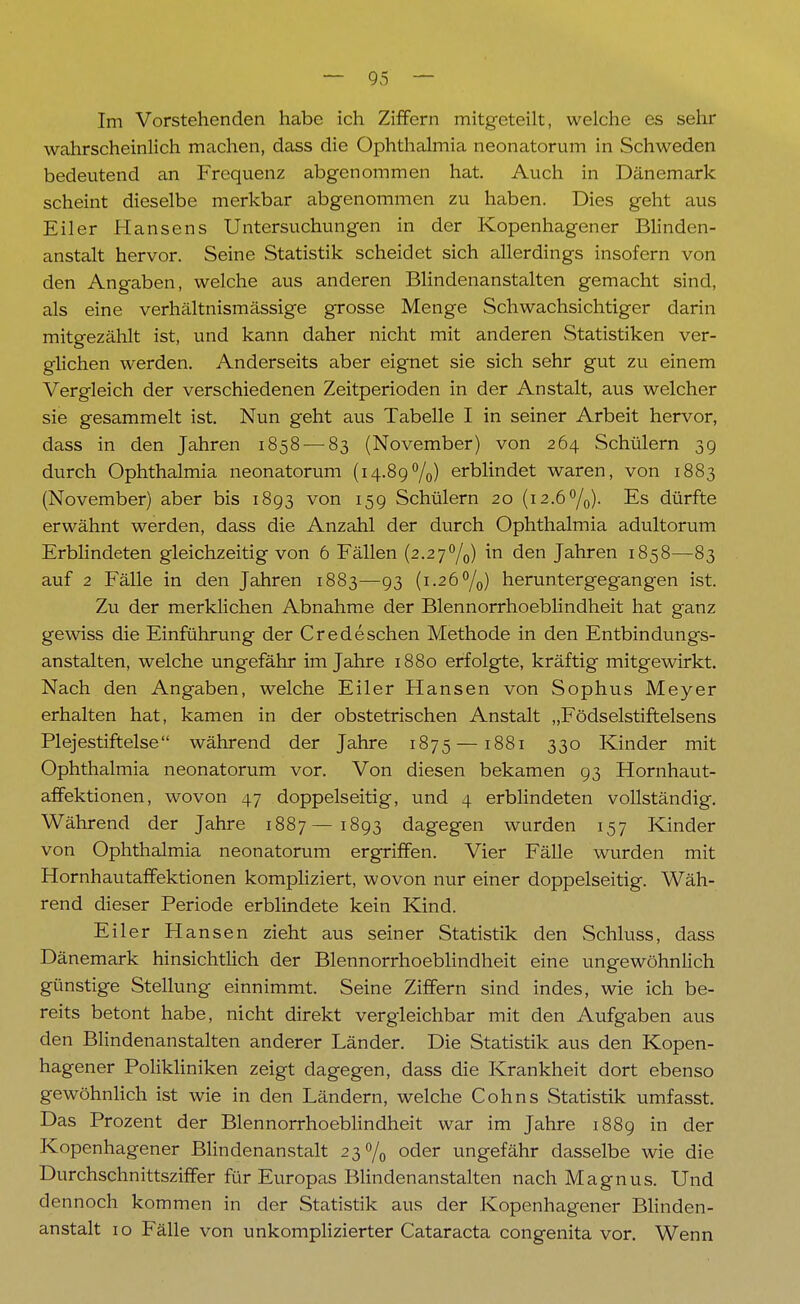 Im Vorstehenden habe ich Ziffern mitgeteilt, welche es sehr wahrscheinlich machen, dass die Ophthalmia neonatorum in Schweden bedeutend an Frequenz abgenommen hat. Auch in Dänemark scheint dieselbe merkbar abgenommen zu haben. Dies geht aus Eiler Hansens Untersuchungen in der Kopenhagener Blinden- anstalt hervor. Seine Statistik scheidet sich allerdings insofern von den Angaben, welche aus anderen Blindenanstalten gemacht sind, als eine verhältnismässige grosse Menge Schwachsichtiger darin mitgezählt ist, und kann daher nicht mit anderen Statistiken ver- glichen werden. Anderseits aber eignet sie sich sehr gut zu einem Vergleich der verschiedenen Zeitperioden in der Anstalt, aus welcher sie gesammelt ist. Nun geht aus Tabelle I in seiner Arbeit hervor, dass in den Jahren 1858 — 83 (November) von 264 Schülern 39 durch Ophthalmia neonatorum (14.89%) erblindet waren, von 1883 (November) aber bis 1893 von 159 Schülern 20 (i2.6°/0). Es dürfte erwähnt werden, dass die Anzahl der durch Ophthalmia adultorum Erblindeten gleichzeitig von 6 Fällen (2.27°/,,) in den Jahren 1858—83 auf 2 Fälle in den Jahren 1883—93 (1.26°/0) heruntergegangen ist. Zu der merklichen Abnahme der Blennorrhoeblindheit hat ganz gewiss die Einführung der Credeschen Methode in den Entbindungs- anstalten, welche ungefähr im Jahre 1880 erfolgte, kräftig mitgewirkt. Nach den Angaben, welche Eiler Hansen von Sophus Meyer erhalten hat, kamen in der obstetrischen Anstalt „Födselstiftelsens Plejestiftelse während der Jahre 1875—1881 330 Kinder mit Ophthalmia neonatorum vor. Von diesen bekamen 93 Hornhaut- affektionen, wovon 47 doppelseitig, und 4 erblindeten vollständig. Während der Jahre 1887—1893 dagegen wurden 157 Kinder von Ophthalmia neonatorum ergriffen. Vier Fälle wurden mit Hornhautaffektionen kompliziert, wovon nur einer doppelseitig. Wäh- rend dieser Periode erblindete kein Kind. Eiler Hansen zieht aus seiner Statistik den Schluss, dass Dänemark hinsichtlich der Blennorrhoeblindheit eine ungewöhnlich günstige Stellung einnimmt. Seine Ziffern sind indes, wie ich be- reits betont habe, nicht direkt vergleichbar mit den Aufgaben aus den Blindenanstalten anderer Länder. Die Statistik aus den Kopen- hagener Polikliniken zeigt dagegen, dass die Krankheit dort ebenso gewöhnlich ist wie in den Ländern, welche Cohns Statistik umfasst. Das Prozent der Blennorrhoeblindheit war im Jahre 1889 in der Kopenhagener Blindenanstalt 23% oder ungefähr dasselbe wie die Durchschnittsziffer für Europas Blindenanstalten nach Magnus. Und dennoch kommen in der Statistik aus der Kopenhagener Blinden- anstalt 10 Fälle von unkomplizierter Cataracta congenita vor. Wenn
