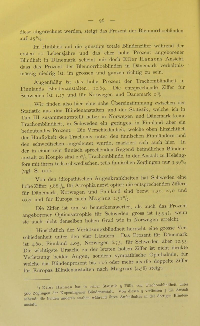 diese abgerechnet werden, steigt das Prozent der Blennorrhoeblinden auf 25%. Im Hinblick auf die günstige totale Blindenziffer während der ersten 20 Lebensjahre und das eher hohe Prozent angeborener Blindheit in Dänemark scheint mir doch Eiler Hansens Ansicht, dass das Prozent der Blennorrhoeblinden in Dänemark verhältnis- mässig niedrig ist, im grossen und ganzen richtig zu sein. Augenfällig ist das hohe Prozent der Trachomblindheit in Finnlands Blindenanstalten: 10.69. Die entsprechende Ziffer für Schweden ist 1.27 und für Norwegen und Dänemark o1). Wir finden also hier eine nahe Übereinstimmung zwischen der Statistik aus den Blindenanstalten und der Statistik, welche ich in Tab. III zusammengestellt habe: in Norwegen und Dänemark keine Trachomblindheit, in Schweden ein geringes, in Finnland aber ein bedeutendes Prozent. Die Verschiedenheit, welche oben hinsichtlich der Häufigkeit des Trachoms unter den finnischen Finnländern und den schwedischen angedeutet wurde, markiert sich auch hier. In der in einer rein finnisch sprechenden Gegend befindlichen Blinden- anstalt zu Koupio sind 20% Trachomblinde, in der Anstalt zu Helsing- fors mit ihren teils schwedischen, teils finnischen Zöglingen nur 3-39% (vgl. S. 101). Von den idiopathischen Augenkrankheiten hat Schweden eine hohe Ziffer, 5.88%, für Atrophianervi optici; die entsprechenden Ziffern für Dänemark, Norwegen und Finnland sind bezw. 2.30, 2.70 und 0.97 und für Europa nach Magnus 2.31%- Die Ziffer ist um so bemerkenswerter, als auch das Prozent angeborener Opticusatrophie für Schweden gross ist (5.93), wenn sie auch nicht denselben hohen Grad wie in Norwegen erreicht. Hinsichtlich der Verletzungsblindheit herrscht eine grosse Ver- schiedenheit unter den vier Ländern. Das Prozent für Dänemark ist 4.60, Finnland 4.05, Norwegen 6.75, für Schweden aber 12.55- Die wichtigste Ursache zu der letzten hohen Ziffer ist nicht direkte Verletzung beider Augen, sondern sympathische Ophthalmie, für welche das Blindenprozent bis 10.6 oder mehr als die doppelte Ziffer für Europas Blindenanstalten nach Magnus (4.58) steigt. «) Eiler Hansen hat in seiner Statistik 5 Fälle von Trachomblindheit unter coo Zöglingen der Kopenhagener Blindenanstalt. Von diesen 5 verliessen 3 die Anstalt sehend, die beiden anderen starben während ihres Aufenthaltes in der dortigen Blinden- anstalt.