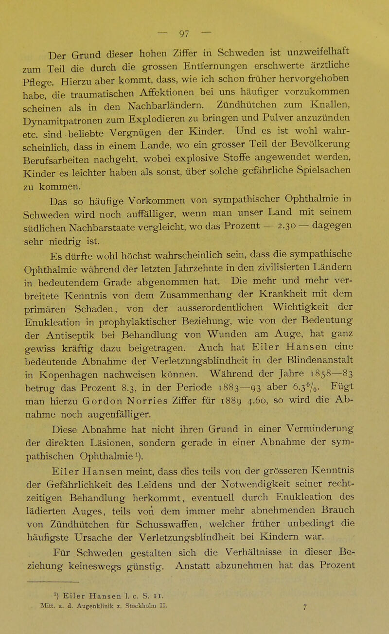 Der Grund dieser hohen Ziffer in Schweden ist unzweifelhaft zum Teil die durch die grossen Entfernungen erschwerte ärztliche Pflege. Hierzu aber kommt, dass, wie ich schon früher hervorgehoben habe, die traumatischen Affektionen bei uns häufiger vorzukommen scheinen als in den Nachbarländern. Zündhütchen zum Knallen, Dynamitpatronen zum Explodieren zu bringen und Pulver anzuzünden etc. sind-beliebte Vergnügen der Kinder. Und es ist wohl wahr- scheinlich, dass in einem Lande, wo ein grosser Teil der Bevölkerung Berufsarbeiten nachgeht, wobei explosive Stoffe angewendet werden, Kinder es leichter haben als sonst, über solche gefährliche Spielsachen zu kommen. Das so häufige Vorkommen von sympathischer Ophthalmie in Schweden wird noch auffälliger, wenn man unser Land mit seinem südlichen Nachbarstaate vergleicht, wo das Prozent — 2.30 — dagegen sehr niedrig ist. Es dürfte wohl höchst wahrscheinlich sein, dass die sympathische Ophthalmie während der letzten Jahrzehnte in den zivilisierten Ländern in bedeutendem Grade abgenommen hat. Die mehr und mehr ver- breitete Kenntnis von dem Zusammenhang der Krankheit mit dem primären Schaden, von der ausserordentlichen Wichtigkeit der Enukleation in prophylaktischer Beziehung, wie von der Bedeutung der Antiseptik bei Behandlung von Wunden am Auge, hat ganz gewiss kräftig dazu beigetragen. Auch hat Eiler Hansen eine bedeutende Abnahme der Verletzungsblindheit in der Blindenanstalt in Kopenhagen nachweisen können. Während der Jahre 1858—83 betrug das Prozent 8.3, in der Periode 1883—93 aber 6.3%- Füg1 man hierzu Gordon Norries Ziffer für 1889 4.60, so wird die Ab- nahme noch augenfälliger. Diese Abnahme hat nicht ihren Grund in einer Verminderung der direkten Läsionen, sondern gerade in einer Abnahme der sym- pathischen Ophthalmie1). Eiler Hansen meint, dass dies teils von der grösseren Kenntnis der Gefährlichkeit des Leidens und der Notwendigkeit seiner recht- zeitigen Behandlung herkommt, eventuell durch Enukleation des lädierten Auges, teils von dem immer mehr abnehmenden Brauch von Zündhütchen für Schusswaffen, welcher früher unbedingt die häufigste Ursache der Verletzungsblindheit bei Kindern war. Für Schweden gestalten sich die Verhältnisse in dieser Be- ziehung keineswegs günstig. Anstatt abzunehmen hat das Prozent ') Eiler Hansen 1. c. S. U.
