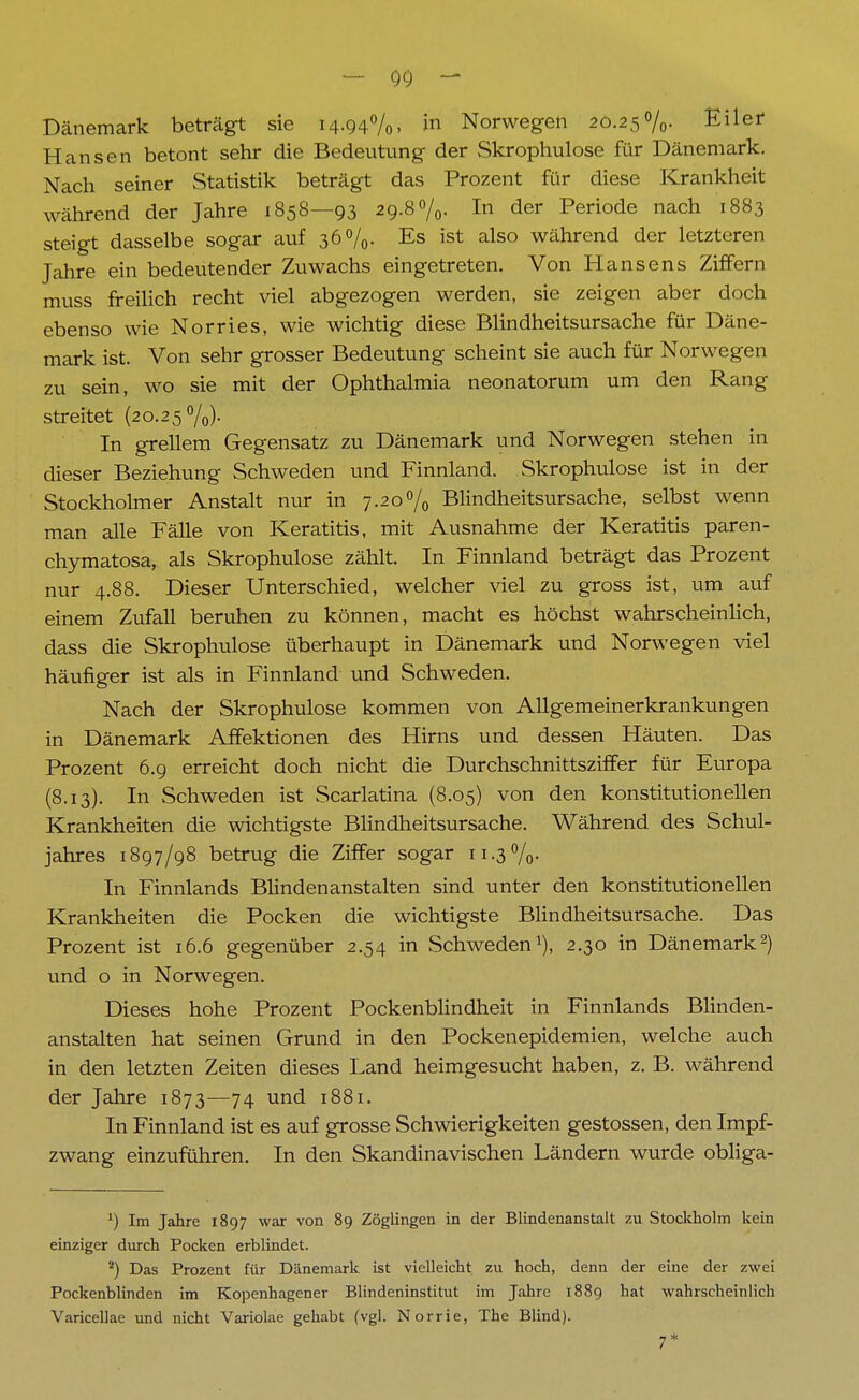 — Qc) - Dänemark beträgt sie 14.94%. >n Norwegen 20.25%. Eilet Hansen betont sehr die Bedeutung der Skrophulose für Dänemark. Nach seiner Statistik beträgt das Prozent für diese Krankheit während der Jahre 1858—93 29.8%. In der Periode nach 1883 steigt dasselbe sogar auf 36%. Es ist also während der letzteren Jahre ein bedeutender Zuwachs eingetreten. Von Hansens Ziffern muss freilich recht viel abgezogen werden, sie zeigen aber doch ebenso wie Norries, wie wichtig diese Blindheitsursache für Däne- mark ist. Von sehr grosser Bedeutung scheint sie auch für Norwegen zu sein, wo sie mit der Ophthalmia neonatorum um den Rang streitet (20.25%). In grellem Gegensatz zu Dänemark und Norwegen stehen in dieser Beziehung Schweden und Finnland. Skrophulose ist in der Stockholmer Anstalt nur in 7.20% Blindheitsursache, selbst wenn man alle Fälle von Keratitis, mit Ausnahme der Keratitis paren- chymatosa, als Skrophulose zählt. In Finnland beträgt das Prozent nur 4.88. Dieser Unterschied, welcher viel zu gross ist, um auf einem Zufall beruhen zu können, macht es höchst wahrscheinlich, dass die Skrophulose überhaupt in Dänemark und Norwegen viel häufiger ist als in Finnland und Schweden. Nach der Skrophulose kommen von Allgemeinerkrankungen in Dänemark Affektionen des Hirns und dessen Häuten. Das Prozent 6.9 erreicht doch nicht die Durchschnittsziffer für Europa (8.13). In Schweden ist Scarlatina (8.05) von den konstitutionellen Krankheiten die wichtigste Blindheitsursache. Während des Schul- jahres 1897/98 betrug die Ziffer sogar 11.3%. In Finnlands Blindenanstalten sind unter den konstitutionellen Krankheiten die Pocken die wichtigste Blindheitsursache. Das Prozent ist 16.6 gegenüber 2.54 in Schweden1), 2.30 in Dänemark2) und o in Norwegen. Dieses hohe Prozent Pockenblindheit in Finnlands Blinden- anstalten hat seinen Grund in den Pockenepidemien, welche auch in den letzten Zeiten dieses Land heimgesucht haben, z. B. während der Jahre 1873—74 und 1881. In Finnland ist es auf grosse Schwierigkeiten gestossen, den Impf- zwang einzuführen. In den Skandinavischen Ländern wurde obliga- 1) Im Jahre 1897 war von 89 Zöglingen in der Blindenanstalt zu Stockholm kein einziger durch Pocken erblindet. 2) Das Prozent für Dänemark ist vielleicht zu hoch, denn der eine der zwei Pockenblinden im Kopenhagener Blindeninstitut im Jahre 1889 hat wahrscheinlich Varicellae und nicht Variolae gehabt (vgl. Norrie, The Blind). 7*