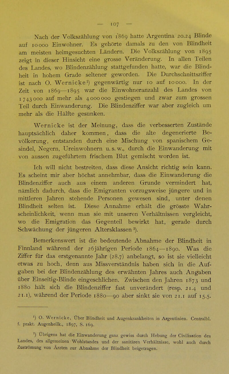 Nach der Volkszählung von 1869 hatte Argentina 20.24 Blinde auf 10000 Einwohner. Es gehörte damals zu den von Blindheit am meisten heimgesuchten Ländern. Die Volkszählung von 1895 zeigt in dieser Hinsicht eine grosse Veränderung. In allen Teilen des Landes, wo Blindenzählung stattgefunden hatte, war die Blind- heit in hohem Grade seltener geworden. Die Durchschnittsziffer ist nach O. Wer nicke1) gegenwärtig nur 10 auf 10000. In der Zeit von 1869—1895 war die Einwohneranzahl des Landes von 1743000 auf mehr als 4000000 gestiegen und zwar zum grossen Teil durch Einwanderung. Die Blindenziffer war aber zugleich um mehr als die Hälfte gesunken. Wer nicke ist der Meinung, dass die verbesserten Zustände hauptsächlich daher kommen, dass die alte degenerierte Be- völkerung, entstanden durch eine Mischung von spanischem Ge- sindel, Negern, Ureinwohnern u. s. w., durch die Einwanderung mit von aussen zugeführtem frischem Blut gemischt worden ist. Ich will nicht bestreiten, dass diese Ansicht richtig sein kann. Es scheint mir aber höchst annehmbar, dass die Einwanderung die Blindenziffer auch aus einem anderen Grunde vermindert hat, nämlich dadurch, dass die Emigranten vorzugsweise jüngere und in mittleren Jahren stehende Personen gewesen sind, unter denen Blindheit selten ist. Diese Annahme erhält die grösste Wahr- scheinlichkeit, wenn man sie mit unseren Verhältnissen vergleicht, wo die Emigration das Gegenteil bewirkt hat, gerade durch Schwächung der jüngeren Altersklassen2). Bemerkenswert ist die bedeutende Abnahme der Blindheit in Finnland während der 26jährigen Periode 1864—1890. Was die Ziffer für das erstgenannte Jahr (28.7) anbelangt, so ist sie vielleicht etwas zu hoch, denn aus Missverständnis haben sich in die Auf- gaben bei der Blindenzählung des erwähnten Jahres auch Angaben über Einseitig-Blinde eingeschlichen. Zwischen den Jahren 1873 und 1880 hält sich die Blindenziffer fast unverändert (resp. 21.4 und 21.1), während der Periode 1880—90 aber sinkt sie von 21.1 auf 15.5. ') O. Wernicke, Über Blindheit und Augenkrankheiten in Argentinien. Centralbl. f. prakt. Augenheilk., 1897, S. 169. -) Übrigens hat die Einwanderung ganz gewiss durch Hebung der Civilisation des Landes, des allgemeinen Wohlstandes und der sanitären Verhältnisse, wohl auch durch Zuströmung von Ärzten zur Abnahme der Blindheit beigetragen.