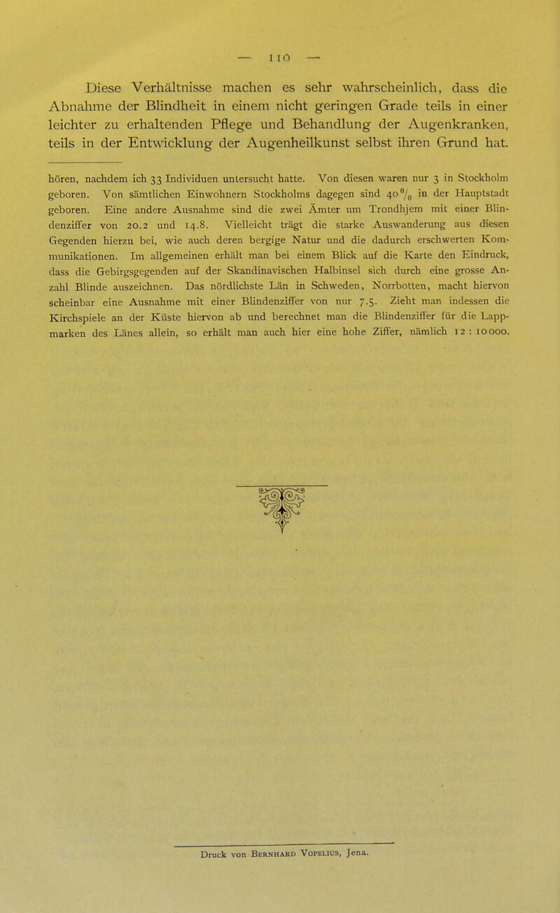 Diese Verhältnisse machen es sehr wahrscheinlich, dass die Abnahme der Blindheit in einem nicht geringen Grade teils in einer leichter zu erhaltenden Pflege und Behandlung der Augenkranken, teils in der Entwicklung der Augenheilkunst selbst ihren Grund hat. hören, nachdem ich 33 Individuen untersucht hatte. Von diesen waren nur 3 in Stockholm geboren. Von sämtlichen Einwohnern Stockholms dagegen sind 4O°/0 in der Hauptstadt geboren. Eine andere Ausnahme sind die zwei Ämter um Trondhjem mit einer Blin- denziffer von 20.2 und 14.8. Vielleicht trägt die starke Auswanderung aus diesen Gegenden hierzu bei, wie auch deren bergige Natur und die dadurch erschwerten Kom- munikationen. Im allgemeinen erhält man bei einem Blick auf die Karte den Eindruck, dass die Gebirgsgegenden auf der Skandinavischen Halbinsel sich durch eine grosse An- zahl Blinde auszeichnen. Das nördlichste Län in Schweden, Norrbotten, macht hiervon scheinbar eine Ausnahme mit einer Blindenziffer von nur 7.5. Zieht man indessen die Kirchspiele an der Küste hiervon ab und berechnet man die Blindenziffer für die Lapp- marken des Länes allein, so erhält man auch hier eine hohe Ziffer, nämlich 12: 10000. Druck von Bernhard Vopelius, Jena.