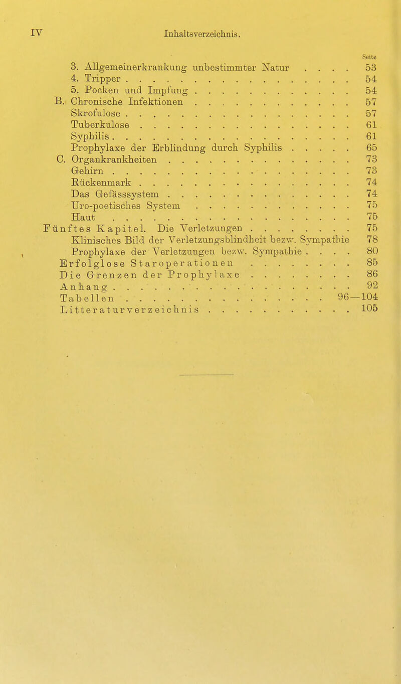 Seite 3. Allgemeinerkrankung unbestimmter Natur .... 53 4. Tripper 54 5. Pocken und Impfung 54 B. Chronische Infektionen 57 Skrofulöse 57 Tuberkulose 61 Syphilis 61 Prophylaxe der Erblindung durch Syphilis 65 C. Organkrankheiten 73 Gehirn 73 Hückenmark 74 Das Gefässsystem 74 Uro-poetisches System 75 Haut 76 Fünftes Kapitel. Die Verletzungen 75 Klinisches Bild der Verletzungsblindheit bezw. Sympathie 78 Prophylaxe der Verletzungen bezw. Sympathie .... 80 ErfolgloseStaroperationen 85 Die Grenzen der ProphjOaxe 86 Anhang 92 Tabellen 96—104 L i 11 e r a t u r V e r z e i c h n i s 105