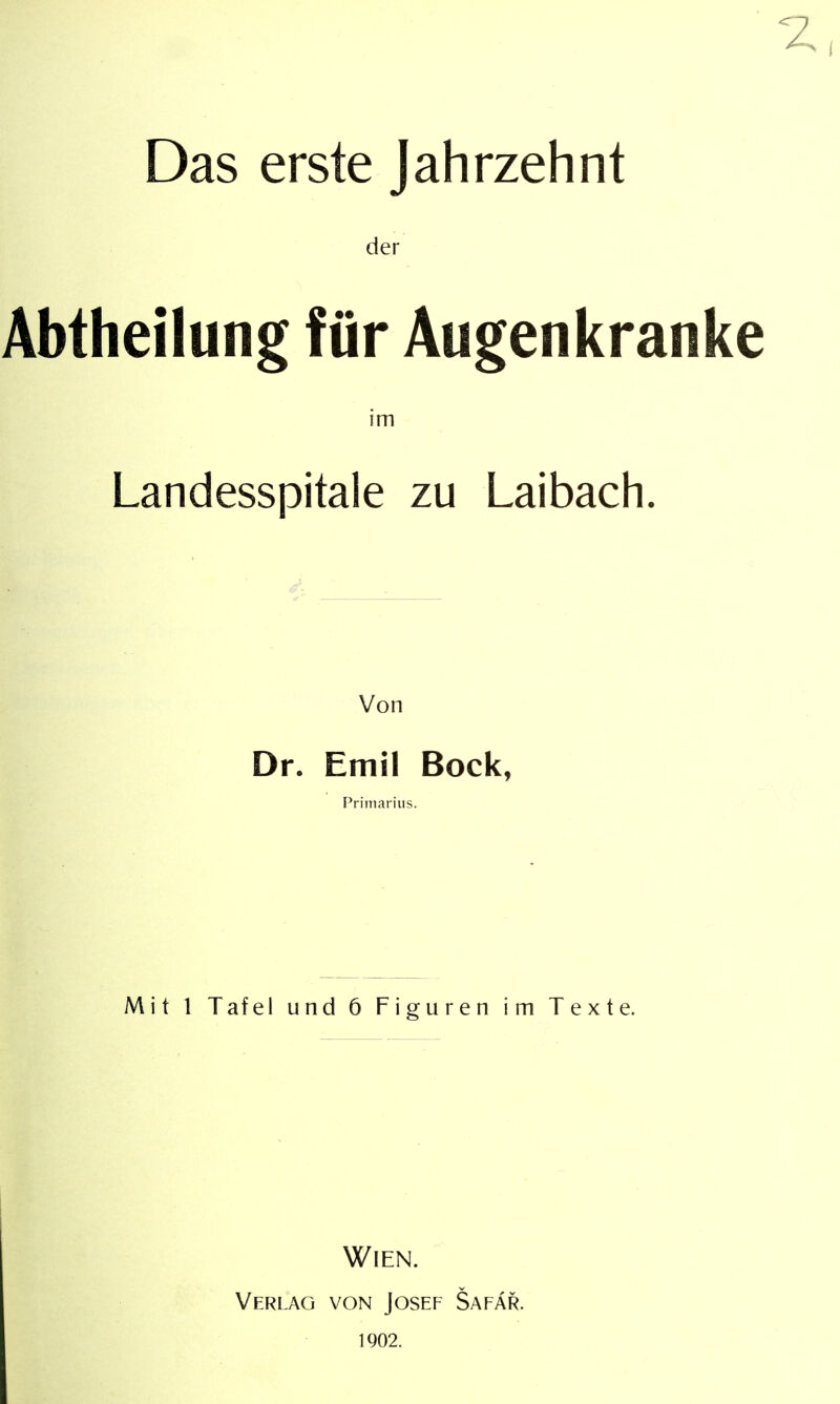 Das erste Jahrzehnt der Abtheilung für Augenkranke im Landesspitale zu Laibach. Von Dr. Emil Bock, Primarius. Mit 1 Tafel und 6 Figuren im Texte. Wien. Verlag von Josef Safar. 1902.