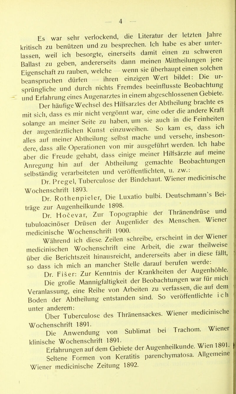 Es war sehr verlockend, die Literatur der letzten Jahre l<ritisch zu benützen und zu besprechen. Ich habe es aber unter- lassen weil ich besorgte, einerseits damit einen zu schweren Ballast zu geben, andererseits dann meinen Mittheilungen jene Eigenschaft zu rauben, welche -wenn sie überhaupt einen solchen beanspruchen dürfen - ihren einzigen Wert bildet: Die ur- sprüngliche und durch nichts Fremdes beeinflusste Beobachtung und Erfahrung eines Augenarztes in einem abgeschlossenen Gebiete. Der häufige Wechsel des Hilfsarztes der Abtheilung brachte es mit sich, dass es mir nicht vergönnt war, eine oder die andere Kraft solange an meiner Seite zu haben, um sie auch in die Feinheiten der auo-enärztlichen Kunst einzuweihen. So kam es, dass ich alles auf meiner Abtheilung selbst mache und versehe, >nsbeson- dere dass alle Operationen von mir ausgeführt werden. Ich habe aber' die Freude gehabt, dass einige meiner Hilfsärzte auf meine Anregung hin auf der Abtheilung gemachte Beobachtungen selbständig verarbeiteten und veröffentlichten, u. zw.: Dr. Pregel, Tuberculose der Bindehaut. Wiener medicinische Wochenschrift 1893. . Dr. Rothenpieler, Die Luxatio bulbi. Deutschmann s Bei- träge zur Augenheilkunde 1898. Dr Hocevar, Zur Topographie der Thränendrüse und tubuloacinöser Drüsen der Augenlider des Menschen. Wiener medicinische Wochenschrift 1900. Während ich diese Zeilen schreibe, erscheint in der Wiener medicinischen Wochenschrift eine Arbeit, die zwar theilweise über die Berichtszeit hinausreicht, andererseits aber in diese fallt, so dass ich mich an mancher Stelle darauf berufen werde: Dr Fiser- Zur Kenntnis der Krankheiten der Augenhohle. Die große Mannigfaltigkeit der Beobachtungen war für mich Veranlassung, eine Reihe von Arbeiten zu verfassen, die auf dem Boden der Abtheilung entstanden sind. So veröffentlichte ich unter anderem: ,. • • über Tuberculose des Thränensackes. Wiener medicinische Wochenschrift 1891. , . ^ u w;„npr Die Anwendung von Sublimat bei Trachom. Wiener klinische Wochenschrift 1891. wr.nisoi Erfahrungen auf dem Gebiete der Augenheilkunde. Wien 1891. Seltene Formen von Keratitis parenchymatosa. Allgemeine Wiener medicinische Zeitung 1892.