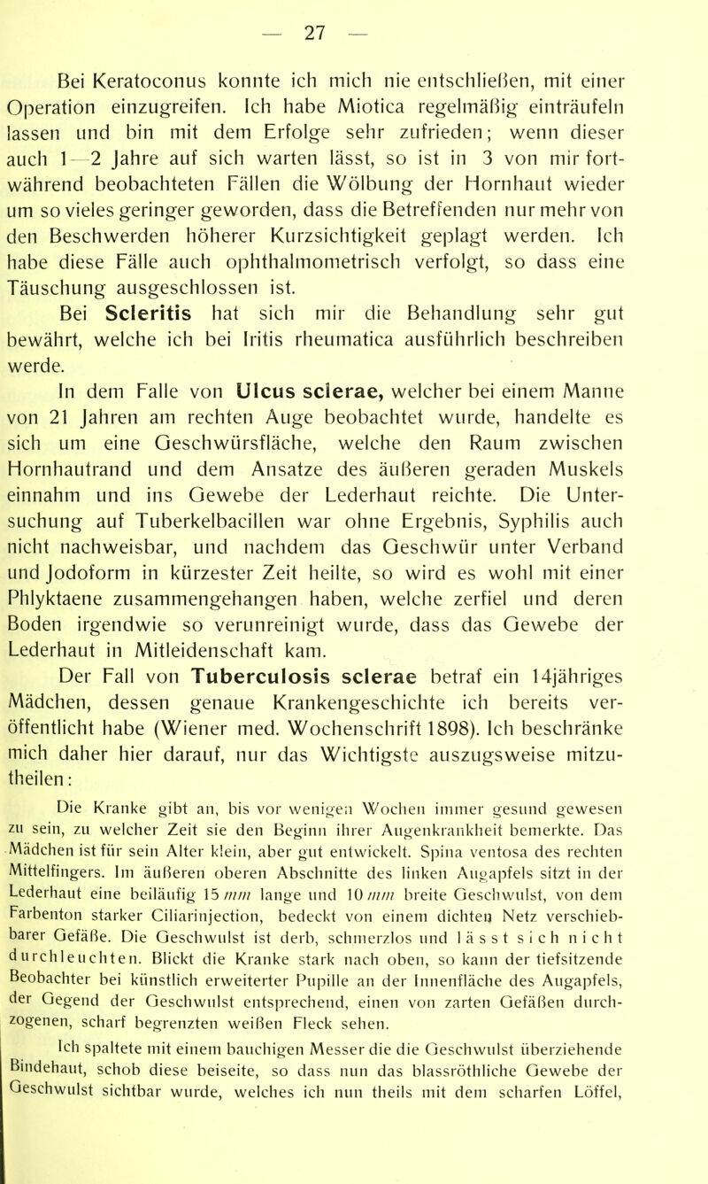 Bei Keratoconus konnte ich mich nie entschh'eßen, mit einer Operation einzugreifen. Ich habe Miotica regehnäßig einträufein lassen und bin mit dem Erfolge sehr zufrieden; v/enn dieser auch 1—2 Jahre auf sich warten lässt, so ist in 3 von mir fort- während beobachteten Fällen die Wölbung der Hornhaut wieder um so vieles geringer geworden, dass die Betreffenden nur mehr von den Beschwerden höherer Kurzsichtigkeit geplagt werden. Ich habe diese Fälle auch ophthalmometrisch verfolgt, so dass eine Täuschung ausgeschlossen ist. Bei Scleritis hat sich mir die Behandlung sehr gut bewährt, welche ich bei h'itis rheumatica ausführlich beschreiben werde. In dem Falle von Ulcus sclerae, welcher bei einem Manne von 21 Jahren am rechten Auge beobachtet wurde, handelte es sich um eine Geschwürsfläche, welche den Raum zwischen Hornhautrand und dem Ansätze des äußeren geraden Muskels einnahm und ins Gewebe der Lederhaut reichte. Die Unter- suchung auf Tuberkelbacillen war ohne Ergebnis, Syphilis auch nicht nachweisbar, und nachdem das Geschwür unter Verband und Jodoform in kürzester Zeit heilte, so wird es wohl mit einer Phlyktaene zusammengehangen haben, welche zerfiel und deren Boden irgendwie so verunreinigt wurde, dass das Gewebe der Lederhaut in Mitleidenschaft kam. Der Fall von Tuberculosis sclerae betraf ein 14jähriges Mädchen, dessen genaue Krankengeschichte ich bereits ver- öffentlicht habe (Wiener med. Wochenschrift 1898). Ich beschränke mich daher hier darauf, nur das Wichtigste auszugsweise mitzu- theilen: Die Kranke gibt an, bis vor wenioeii Wochen immer gesund gewesen zu sein, zu welcher Zeit sie den Beginn ihrer Augenkrankheit bemerkte. Das Mädchen ist für sein Alter klein, aber gut entwickelt. Spina ventosa des rechten Mittelfingers. Im äußeren oberen Abschnitte des linken Augapfels sitzt in der Lederhaut eine beiläufig 15////// lange und 10////// breite Geschwulst, von dem Farbenton starker Ciliarinjection, bedeckt von einem dichten Netz verschieb- barer Gefäße. Die Geschwulst ist derb, schmerzlos und lässt sich nicht durchleuchten. Blickt die Kranke stark nach oben, so kann der tiefsitzende Beobachter bei künstlich erweiterter Pupille an der Innenfläche des Augapfels, der Gegend der Geschwulst entsprechend, einen von zarten Gefäßen durch- zogenen, scharf begrenzten weißen Fleck sehen. Ich spaltete mit einem bauchigen Messer die die Geschwulst überziehende Bindehaut, schob diese beiseite, so dass nun das blassröthliche Gewebe der Geschwulst sichtbar wurde, welches ich nun theils mit dem scharfen Löffel,