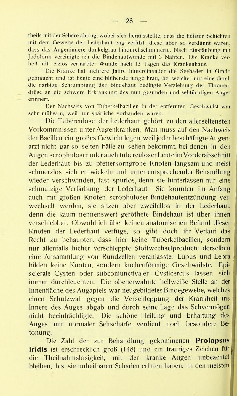 theils mit der Schere abtruo-, wobei sich herausstellte, dass die tiefsten Schichten mit dem Gewebe der Lederhaut eng verfilzt, diese aber so verdünnt waren, dass das Augeninnere dunkelgrau hindurchschimmerte. Nach Einstäubung mit Jodoform vereinigte ich die Bindehautwunde mit 3 Nähten. Die Kranke ver- ließ mit reizlos vernarbter Wunde nach 13 Tagen das Krankenhaus. Die Kranke hat mehrere Jahre hintereinander die Seebäder in Grado gebraucht und ist heute eine blühende junge Frau, bei welcher nur eine durch die narbige Schrumpfung der Bindehaut bedingte Verziehung der Thränen- drüse an die schwere Erkrankung des nun gesunden und sehtüchtigen Auges erinnert. Der Nachweis von Tuberkelbacillen in der entfernten Geschwulst war sehr mühsam, weil nur spärliche vorhanden waren. Die Tuberculose der Lederhaut gehört zu den allerseltensten Vorkommnissen unter Augenkranken. Man muss auf den Nachweis der Bacillen ein großes Gewicht legen, weil jeder beschäftigte Augen- arzt nicht gar so selten Fälle zu sehen bekommt, bei denen in den Augen scrophulöser oder auch tuberculöser Leute im Vorderabschnitt der Lederhaut bis zu pfefferkorngroße Knoten langsam und meist schmerzlos sich entwickeln und unter entsprechender Behandlung wieder verschwinden, fast spurlos, denn sie hinterlassen nur eine schmutzige Verfärbung der Lederhaut. Sie könnten im Anfang auch mit großen Knoten scrophulöser Bindehautentzündung ver- wechselt werden, sie sitzen aber zweifellos in der Lederhaut, denn die kaum nennenswert geröthete Bindehaut ist über ihnen verschiebbar. Obwohl ich über keinen anatomischen Befund dieser Knoten der Lederhaut verfüge, so gibt doch ihr Verlauf das Recht zu behaupten, dass hier keine Tuberkelbacillen, sondern nur allenfalls hieher verschleppte Stoffwechselproducte derselben eine Ansammlung von Rundzellen veranlasste. Lupus und Lepra bilden keine Knoten, sondern kuchenförmige Geschwülste. Epi- sclerale Cysten oder subconjunctivaler Cysticercus lassen sich immer durchleuchten. Die obenerwähnte hellweiße Stelle an der Innenfläche des Augapfels war neugebildetes Bindegewebe, welches einen Schutzwall gegen die Verschleppung der Krankheit ins Innere des Auges abgab und durch seine Lage das Sehvermögen nicht beeinträchtigte. Die schöne Heilung und Erhaltung des Auges mit normaler Sehschärfe verdient noch besondere Be- tonung. Die Zahl der zur Behandlung gekommenen Prolapsus iridis ist erschrecklich groß (148) und ein trauriges Zeichen für die Theilnahmslosigkeit, mit der kranke Augen unbeachtet bleiben, bis sie unheilbaren Schaden erlitten haben. In den meisten