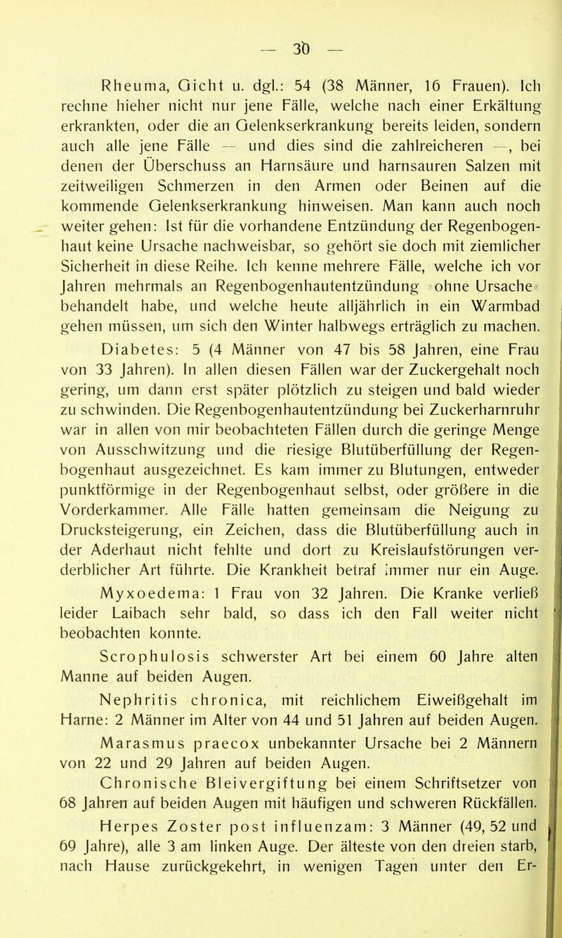 - 3Ö - Rheuma, Gicht u. dgl.: 54 (38 Männer, 16 Frauen). Ich rechne hieher nicht nur jene Fälle, welche nach einer Erkältung erkrankten, oder die an Gelenkserkrankung bereits leiden, sondern auch alle jene Fälle — und dies sind die zahlreicheren —, bei denen der Überschuss an Harnsäure und harnsauren Salzen mit zeitweiligen Schmerzen in den Armen oder Beinen auf die kommende Gelenkserkrankung hinweisen. Man kann auch noch weiter gehen: Ist für die vorhandene Entzündung der Regenbogen- haut keine Ursache nachweisbar, so gehört sie doch mit ziemlicher Sicherheit in diese Reihe. Ich kenne mehrere Fälle, welche ich vor Jahren mehrmals an Regenbogenhautentzündung ohne Ursache^ behandelt habe, und welche heute alljährlich in ein Warmbad gehen müssen, um sich den Winter halbwegs erträglich zu machen. Diabetes: 5 (4 Männer von 47 bis 58 Jahren, eine Frau von 33 Jahren), in allen diesen Fällen war der Zuckergehalt noch gering, um dann erst später plötzlich zu steigen und bald wieder zu schwinden. Die Regenbogenhautentzündung bei Zuckerharnruhr war in allen von mir beobachteten Fällen durch die geringe Menge von Ausschwitzung und die riesige Blutüberfüllung der Regen- bogenhaut ausgezeichnet. Es kam immer zu Blutungen, entweder punktförmige in der Regenbogenhaut selbst, oder größere in die Vorderkammer. Alle Fälle hatten gemeinsam die Neigung zu Drucksteigerung, ein Zeichen, dass die Blutüberfüllung auch in der Aderhaut nicht fehlte und dort zu Kreislaufstörungen ver- derblicher Art führte. Die Krankheit betraf immer nur ein Auge. Myxoedema: 1 Frau von 32 Jahren. Die Kranke verließ leider Laibach sehr bald, so dass ich den Fall weiter nicht beobachten konnte. Scrophulosis schwerster Art bei einem 60 Jahre alten Manne auf beiden Augen. Nephritis chronica, mit reichlichem Eiweißgehalt im Harne: 2 Männer im Alter von 44 und 51 Jahren auf beiden Augen. Marasmus praecox unbekannter Ursache bei 2 Männern von 22 und 2Q Jahren auf beiden Augen. Chronische Bleivergiftung bei einem Schriftsetzer von 68 Jahren auf beiden Augen mit häufigen und schweren Rückfällen. Herpes Zoster post influenzam: 3 Männer (4Q, 52 und 6Q Jahre), alle 3 am linken Auge. Der älteste von den dreien starb, nach Hause zurückgekehrt, in wenigen Tagen unter den Er-