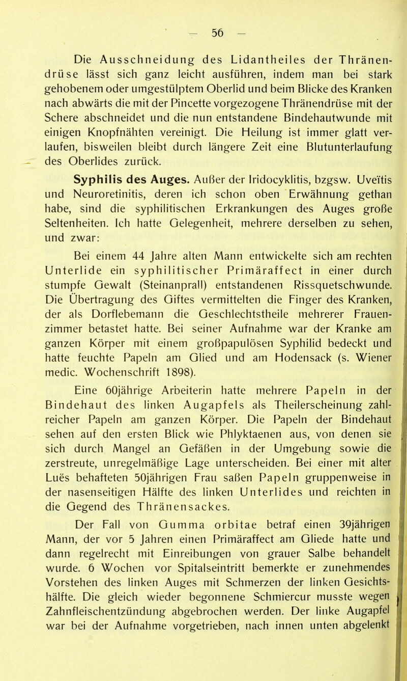 Die Ausschneidung des Lidantheiles der Thränen- drüse lässt sich ganz leicht ausführen, indem man bei stark gehobenem oder umgestülptem Oberlid und beim Blicke des Kranken nach abwärts die mit der Pincette vorgezogene Thränendrüse mit der Schere abschneidet und die nun entstandene Bindehautwunde mit einigen Knopfnähten vereinigt. Die Heilung ist immer glatt ver- laufen, bisweilen bleibt durch längere Zeit eine Blutunterlaufung des Oberlides zurück. Syphilis des Auges. Außer der Iridocyklitis, bzgsw. Uveitis und Neuroretinitis, deren ich schon oben Erwähnung gethan habe, sind die syphilitischen Erkrankungen des Auges große Seltenheiten. Ich hatte Gelegenheit, mehrere derselben zu sehen, und zwar: Bei einem 44 Jahre alten Mann entwickelte sich am rechten Unterlide ein syphilitischer Primäraffect in einer durch stumpfe Gewalt (Steinanprall) entstandenen Rissquetschwunde. Die Übertragung des Giftes vermittelten die Finger des Kranken, der als Dorflebemann die Geschlechtstheile mehrerer Frauen- zimmer betastet hatte. Bei seiner Aufnahme war der Kranke am ganzen Körper mit einem großpapulösen Syphilid bedeckt und hatte feuchte Papeln am Glied und am Hodensack (s. Wiener medic. Wochenschrift 1898). Eine 60jährige Arbeiterin hatte mehrere Papeln in der Bindehaut des linken Augapfels als Theilerscheinung zahl- reicher Papeln am ganzen Körper. Die Papeln der Bindehaut sehen auf den ersten Blick wie Phlyktaenen aus, von denen sie sich durch Mangel an Gefäßen in der Umgebung sowie die zerstreute, unregelmäßige Lage unterscheiden. Bei einer mit alter Lues behafteten 50jährigen Frau saßen Papeln gruppenweise in der nasenseitigen Hälfte des linken Unterlides und reichten in die Gegend des Thränensackes. Der Fall von Gumma orbitae betraf einen 39jährigen Mann, der vor 5 Jahren einen Primäraffect am Gliede hatte und dann regelrecht mit Einreibungen von grauer Salbe behandelt wurde. 6 Wochen vor Spitalseintritt bemerkte er zunehmendes Vorstehen des linken Auges mit Schmerzen der linken Gesichts- hälfte. Die gleich wieder begonnene Schmiercur musste wegen Zahnfleischentzündung abgebrochen werden. Der linke Augapfel war bei der Aufnahme vorgetrieben, nach innen unten abgelenkt