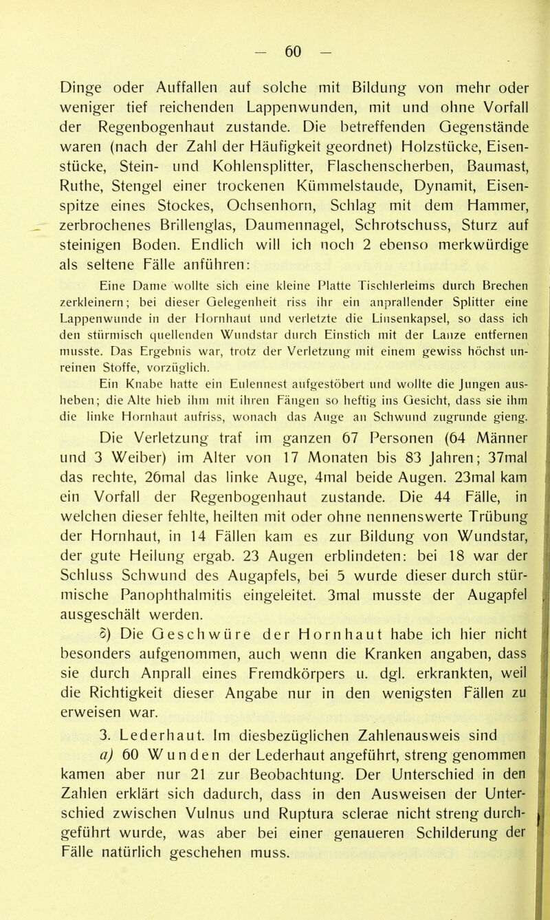 Dinge oder Auffallen auf solche mit Bildung von mehr oder weniger tief reichenden Lappenwunden, mit und ohne Vorfall der Regenbogenhaut zustande. Die betreffenden Gegenstände waren (nach der Zahl der Häufigkeit geordnet) Holzstücke, Eisen- stücke, Stein- und Kohlensplitter, Flaschenscherben, Baumast, Ruthe, Stengel einer trockenen Kümmelstaude, Dynamit, Eisen- spitze eines Stockes, Ochsenhorn, Schlag mit dem Hammer, zerbrochenes Brillenglas, Daumennagel, Schrotschuss, Sturz auf steinigen Boden. Endlich will ich noch 2 ebenso merkwürdige als seltene Fälle anführen: Eine Dame wollte sich eine kleine Platte Tischlerleims durch Brechen zerkleinern; bei dieser Gelegenheit riss ihr ein anprallender Splitter eine Lappenwunde in der Hornhaut und verletzte die Linsenkapsel, so dass ich den stürmisch quellenden Wundstar durch Einstich mit der Lanze entfernen musste. Das Ergebnis war, trotz der Verletzung mit einem gewiss höchst un- reinen Stoffe, vorzüglich. Ein Knabe hatte ein Eulennest aufgestöbert und wollte die Jungen aus- heben; die Alte hieb ihm mit ihren Fängen so heftig ins Gesicht, dass sie ihm die linke Hornhaut aufriss, wonach das Auge an Schwund zugrunde gieng. Die Verletzung traf im ganzen 67 Personen (64 Männer und 3 Weiber) im Alter von 17 Monaten bis 83 Jahren; 37mal das rechte, 26mal das linke Auge, 4mal beide Augen. 23mal kam ein Vorfall der Regenbogenhaut zustande. Die 44 Fälle, in welchen dieser fehlte, heilten mit oder ohne nennenswerte Trübung der Hornhaut, in 14 Fällen kam es zur Bildung von Wundstar, der gute Heilung ergab. 23 Augen erblindeten: bei 18 war der Schluss Schwund des Augapfels, bei 5 wurde dieser durch stür- mische PanOphthalmitis eingeleitet. 3mal musste der Augapfel ausgeschält werden. o) Die Geschwüre der Hornhaut habe ich hier nicht besonders aufgenommen, auch wenn die Kranken angaben, dass sie durch Anprall eines Fremdkörpers u. dgl. erkrankten, weil die Richtigkeit dieser Angabe nur in den wenigsten Fällen zu erweisen war. 3. Lederhaut. Im diesbezüglichen Zahlenausweis sind aj 60 Wunden der Lederhaut angeführt, streng genommen kamen aber nur 21 zur Beobachtung. Der Unterschied in den Zahlen erklärt sich dadurch, dass in den Ausweisen der Unter- schied zwischen Vulnus und Ruptura sclerae nicht streng durch- geführt wurde, was aber bei einer genaueren Schilderung der Fälle natürlich geschehen muss.