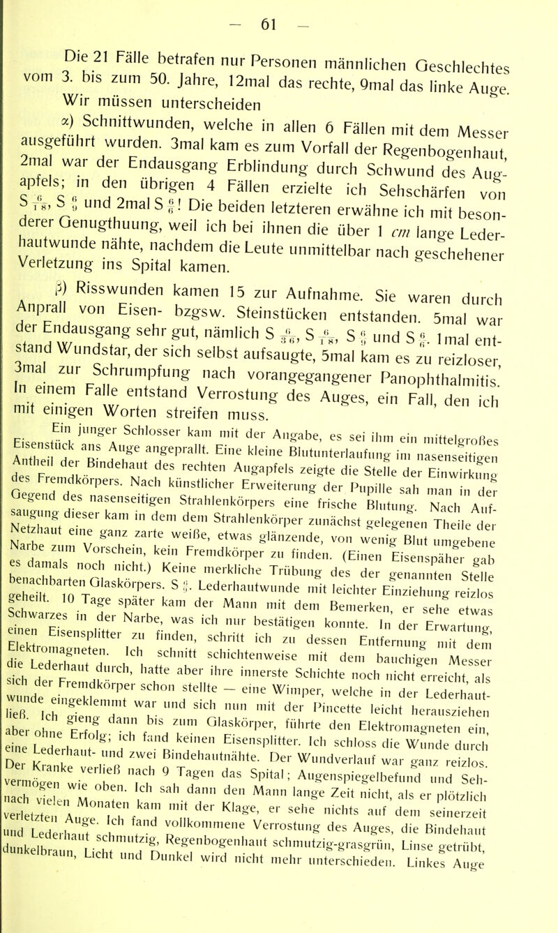 Die 21 Falle betrafen nur Personen männlichen Geschlechtes vom 3. b.s zum 50. Jahre, 12mal das rechte, 9mal das linke Auge. Wir müssen unterscheiden a) Schnittwunden, welche in allen 6 Fällen mit dem Messer ausgeführt wurden. 3mal kam es zum Vorfall der Regenbogenhaut 2ma war der Endausgang Erblindung durch Schwund des Aug^ ap eis; m den übrigen 4 Fällen erzielte ich Sehschärfen von S„, S ; und 2malS ;: ! Die beiden letzteren erwähne ich mit beson- derer Oenugthuung, weil ich bei ihnen die über 1 an lange Leder- hau wunde nähte, nachdem die Leute unmittelbar nach geschehener Verletzung ms Spital kamen. P) Risswunden kamen 15 zur Aufnahme. Sie waren durch Anprall von Eisen- bzgsw. Steinstücken entstanden. 5mal war der Endausgang sehr gut, nämlich S .^i,, SV'„ S ;; und SImal ent- tand Wundstar, der sich selbst aufsaugte, 5mal kam es zu reizloser 3mal zur Schrumpfung nach vorangegangener Panophthalmitis' In emem Falle entstand Verrostung des Auges, ein Fall, den ich mit emigen Worten streifen muss. Ein junger Schlosser kam mit der Angabe, es sei ihn, ein mitteleroßes des F Imnl- M f'' ^^'''^'^ ^'^ Stelle der Einwirknno des Fremdkc-pers. Nach künstlicher Erweiternng de,- Pnpille sah man in de? Gegend des nasenseitigen Strahlenkö,pers eine frische BIntnng Na | A ,f saugnng d.eser kam in dem den, Strahlenkö,per zunächst gelegenen The le dt Ne zhaut e,ne ga,,z zarte weiße, etwas glänzende, von wenig Blut umJ b n Na.be znm Vo,sche,n, kein Fren,dkö,per zu finden. (Einen Eisensnä^;, Ih es damals noch nicht.) Keine me,kliche T,übung des der . a Stf ' e™:,^ tr '''r; ' 'eichter Emzieh'ng ,ei .ehedt. 10 Tage spater kam der Mann mit dem Ben,erken, er sehe etwas en,e, Eisensphtter zu finden, schritt ich zu dessen Entfernung n,it den de Le°dThf:- -^'^'«^htenwelse mit dem bauchigen Me e sich H F .f'' '^'e Schichte noch nicht er,eich al wunde ^''T''^'^'' ^'^'^ - ^' 'l'^'-. -el'^he in der Ted hau aberohn p71 ^ °'^^^örpe,-, führte den Elektromagneten ein in I H . r *^' '^ ''^ Eisensplitter. Ich schloss die Wunde dur h D t an'k Der Wundvclauf war ganz rei o ve :,rob VT '''^'^ Augenspiege,befund und Sel - ach vi T Zeit nicht, als er plötzlich verI tzte,, hf V ''''''' '''' ''^ ---i* und Lederit?, f vollkon„„ene Venostung des Auges, die Bindehaut d kelbr . Li h '^:*^rSenl.a„t schm„tzig-g,asgrün. Linse get,übt, nkelbraun, L,cht und Dunkel whd nicht mehr unterschieden. Linkes Auge