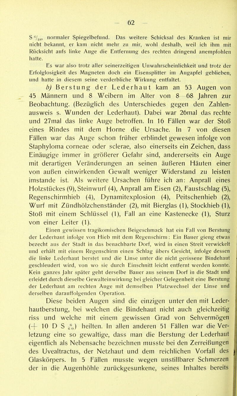 S Vis, normaler Spiegelbefund. Das weitere Schicksal des Kranken ist mir nicht bekannt, er kam nicht mehr zu mir, wohl deshalb, weil ich ihm mit Rücksicht aufs linke Auge die Entfernung des rechten dringend anempfohlen hatte. Es war also trotz aller seinerzeitigen Unwahrscheinlichkeit und trotz der Erfolglosigkeit des Magneten doch ein Eisensplitter im Augapfel geblieben, und hatte in diesem seine verderbliche Wirkung entfaltet. b) Berstung der Lederhaut kam an 53 Augen von 45 Männern und 8 Weibern im Alter von 8—68 Jahren zur Beobachtung. (Bezüglich des Unterschiedes gegen den Zahlen- ausweis s. Wunden der Lederhaut). Dabei war 26mal das rechte und 27mal das h'nke Auge betroffen. In 16 Fällen war der Stoß eines Rindes mit dem Hörne die Ursache. In 7 von diesen Fällen war das Auge schon früher erblindet gewesen infolge von Staphyloma corneae oder sclerae, also einerseits ein Zeichen, dass Einäugige immer in größerer Gefahr sind, andererseits ein Auge mit derartigen Veränderungen an seinen äußeren Häuten einer von außen einwirkenden Gewalt weniger Widerstand zu leisten imstande ist. Als weitere Ursachen führe ich an: Anprall eines Holzstückes (Q), Steinwurf (4), Anprall am Eisen (2), Faustschlag (5), Regenschirmhieb (4), Dynamitexplosion (4), Peitschenhieb (2), Wurf mit Zündhölzchenständer (2), mit Bierglas (1), Stockhieb (1), Stoß mit einem Schlüssel (1), Fall an eine Kastenecke (1), Sturz von einer Leiter (1). Einen gewissen tragikonn'schen Beigeschmack hat ein Fall von Berstung der Lederhaut infolge von Hieb mit dem Regenschirm: Ein Bauer gieng etwas bezecht aus der Stadt in das benachbarte Dorf, wird in einen Streit verwickelt und erhält mit einem Regenschirm einen Schlag übers Gesicht, infolge dessen die linke Lederhaut berstet und die Linse unter die nicht gerissene Bindehaut geschleudert wird, von wo sie durch Einschnitt leicht entfernt werden konnte. Kein ganzes Jahr später geht derselbe Bauer aus seinem Dorf in die Stadt und erleidet durch dieselbe Gewalteinwirkung bei gleicher Gelegenheit eine Berstung der Lederhaut am rechten Auge mit demselben Platzwechsel der Linse und derselben darauffolgenden Operation. Diese beiden Augen sind die einzigen unter den mit Leder- hautberstung, bei welchen die Bindehaut nicht auch gleichzeitig riss und welche mit einem gewissen Grad von Sehvermögen (-^ 10 D S heilten. In allen anderen 51 Fällen war die Ver- letzung eine so gewaltige, dass man die Berstung der Lederhaut eigentlich als Nebensache bezeichnen musste bei den Zerreißungen des Uvealtractus, der Netzhaut und dem reichlichen Vorfall des Glaskörpers. In 5 Fällen musste wegen unstillbarer Schmerzen der in die Augenhöhle zurückgesunkene, seines Inhaltes bereits