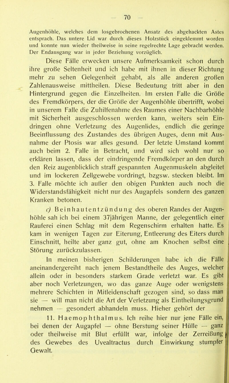Augenhöhle, welches dem losgebrochenen Ansatz des abgehackten Astes entsprach. Das untere Lid war durch dieses Holzstück eingeklemmt worden und konnte nun wieder theilweise in seine regelrechte Lage gebracht werden. Der Endausgang war in jeder Beziehung vorzüglich. Diese Fälle erwecken unsere Aufmerksamkeit schon durch ihre große Seltenheit und ich habe mit ihnen in dieser Richtung mehr zu sehen Gelegenheit gehabt, als alle anderen großen Zahlenausweise mittheilen. Diese Bedeutung tritt aber in den Hintergrund gegen die Einzelheiten. Im ersten Falle die Größe des Fremdkörpers, der die Größe der Augenhöhle übertrifft, wobei in unserem Falle die Zuhilfenahme des Raumes einer Nachbarhöhle mit Sicherheit ausgeschlossen werden kann, weiters sein Ein- dringen ohne Verletzung des Augenlides, endlich die geringe Beeinflussung des Zustandes des übrigen Auges, denn mit Aus- nahme der Ptosis war alles gesund. Der letzte Umstand kommt auch beim 2. Falle in Betracht, und wird sich wohl nur so erklären lassen, dass der eindringende Fremdkörper an den durch den Reiz augenblicklich straff gespannten Augenmuskeln abgleitet und im lockeren Zellgewebe vordringt, bzgsw. stecken bleibt. Im 3. Falle möchte ich außer den obigen Punkten auch noch die Widerstandsfähigkeit nicht nur des Augapfels sondern des ganzen Kranken betonen. c) Beinhautentzündung des oberen Randes der Augen- höhle sah ich bei einem 37jährigen Manne, der gelegentlich einer Rauferei einen Schlag mit dem Regenschirm erhalten hatte. Es kam in wenigen Tagen zur Eiterung, Entleerung des Eiters durch Einschnitt, heilte aber ganz gut, ohne am Knochen selbst eine Störung zurückzulassen. In meinen bisherigen Schilderungen habe ich die Fälle aneinandergereiht nach jenem Bestandtheile des Auges, welcher allein oder in besonders starkem Grade verletzt war. Es gibt aber noch Verletzungen, wo das ganze Auge oder wenigstens mehrere Schichten in Mitleidenschaft gezogen sind, so dass man sie — will man nicht die Art der Verletzung als Eintheilungsgrund nehmen — gesondert abhandeln muss. Hieher gehört der 11. Haemophthalmus. Ich reihe hier nur jene Fälle ein, bei denen der Augapfel — ohne Berstung seiner Hülle — ganz oder theilweise mit Blut erfüllt war, infolge der Zerreißung des Gewebes des Uvealtractus durch Einwirkung stumpfer Gewalt,