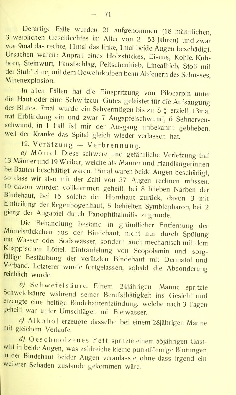 Derartige Fälle wurden 21 aufgenommen (18 männlichen 3 weiblichen Geschlechtes im Alter von 2 - 53 Jahren) und zwar warQmal das rechte, 11 mal das linke, Imal beide Augen beschädigt Ursachen waren: Anprall eines Holzstückes, Eisens, Kohle, Kuh- horn, Steinwurf, Faustschlag, Peitschenhieb, Linealhieb, Stoß mit der Stuh';ehne, mit dem Gewehrkolben beim Abfeuern des Schusses, Minenexplosion. hl allen Fällen hat die Einspritzung von Pilocarpin unter die Haut oder eine Schwitzcur Gutes geleistet für die Aufsaugung des Blutes. 7mal wurde ein Sehvermögen bis zu S | erzielt, 13mal trat Erblindung ein und zwar 7 Augapfelschwund,' 6 Sehnerven- schwund, in 1 Fall ist mir der Ausgang unbekannt geblieben, weil der Kranke das Spital gleich wieder verlassen hat. 12. Verätzung ~ Verbrennung. a) Mörtel. Diese schwere und gefährliche Verletzung traf 13 Männer und 19 Weiber, welche als Maurer und Handlangerinnen bei Bauten beschäftigt waren. 15mal waren beide Augen beschädigt, so dass wir also mit der Zahl von 37 Augen rechnen müssen. 10 davon wurden vollkommen geheilt, bei 8 blieben Narben der Bindehaut, bei 15 solche der Hornhaut zurück, davon 3 mit Einheiiung der Regenbogenhaut, 5 behielten Symblepharon, bei 2 gieng der Augapfel durch Panophthalmitis zugrunde. Die Behandlung bestand in gründlicher Entfernung der Mörtelstückchen aus der Bindehaut, nicht nur durch Spülung mit Wasser oder Sodawasser, sondern auch mechanisch mit dem Knapp^schen Löffel, Einträufelung von Scopolamin und sorg- faltige Bestäubung der verätzten Bindehaut mit Dermatol und Verband. Letzterer wurde fortgelassen, sobald die Absonderung reichlich wurde. b) Schwefelsäure. Einem 24jährigen Manne spritzte Schwefelsäure während seiner Berufsthätigkeit ins Gesicht und erzeugte eine heftige Bindehautentzündung, welche nach 3 Tagen geheilt war unter Umschlägen mit Bleiwasser. c) Alkohol erzeugte dasselbe bei einem 28jährigen Manne mit gleichem Verlaufe. Geschmolzenes Fett spritzte einem 55jährigen Gast- wirt in beide Augen, was zahlreiche kleine punktförmige Blutungen m der Bindehaut beider Augen veranlasste, ohne dass irgend ein weiterer Schaden zustande gekommen wäre.