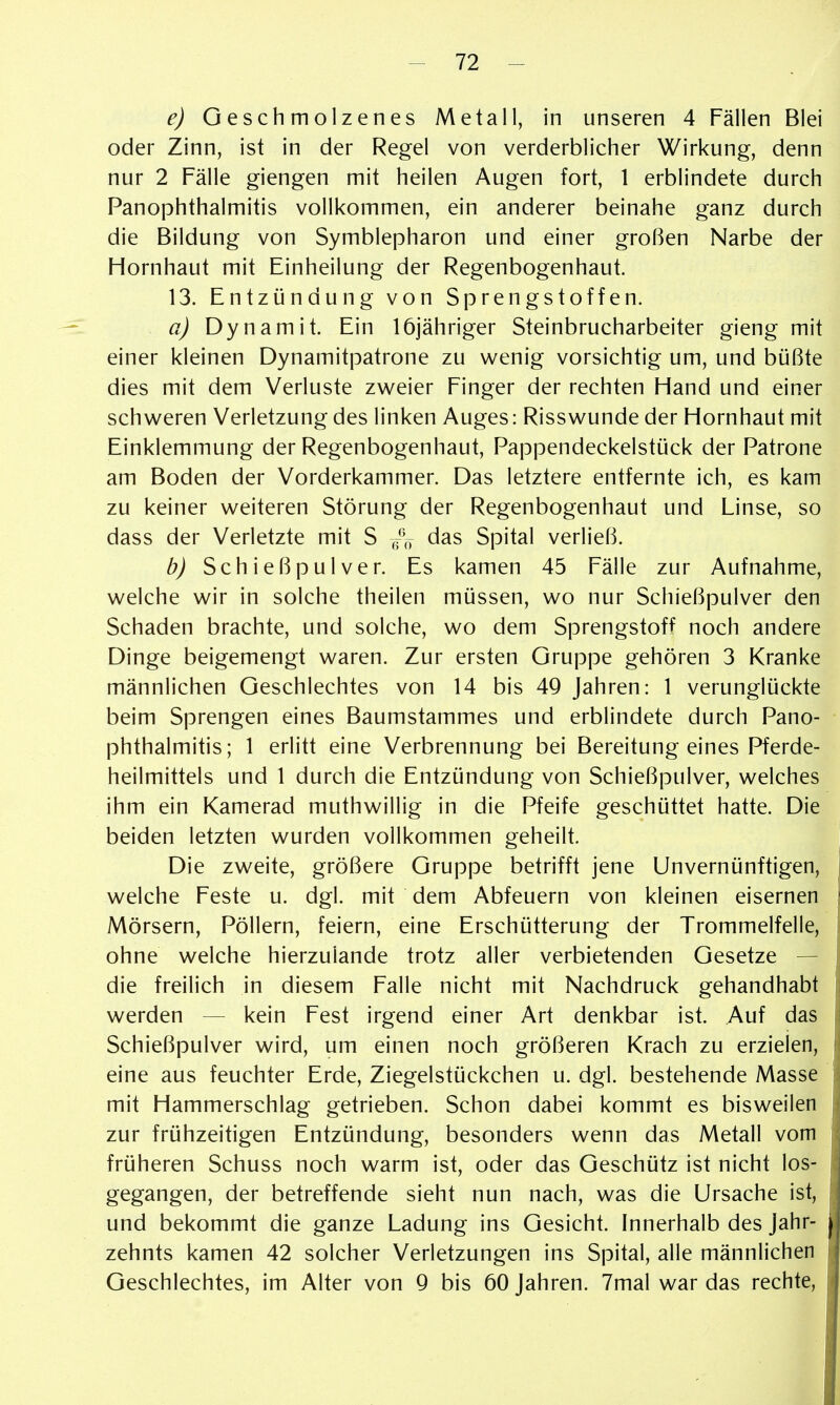 e) Geschmolzenes Metall, in unseren 4 Fällen Blei oder Zinn, ist in der Regel von verderblicher Wirkung, denn nur 2 Fälle giengen mit heilen Augen fort, 1 erblindete durch PanOphthalmitis vollkommen, ein anderer beinahe ganz durch die Bildung von Symblepharon und einer großen Narbe der Hornhaut mit Einheilung der Regenbogenhaut. 13. Entzündung von Sprengstoffen. a) Dynamit. Ein löjähriger Steinbrucharbeiter gieng mit einer kleinen Dynamitpatrone zu wenig vorsichtig um, und büßte dies mit dem Verluste zweier Finger der rechten Hand und einer schweren Verletzung des linken Auges: Risswunde der Hornhaut mit Einklemmung der Regenbogenhaut, Pappendeckelstück der Patrone am Boden der Vorderkammer. Das letztere entfernte ich, es kam zu keiner weiteren Störung der Regenbogenhaut und Linse, so dass der Verletzte mit S /,j das Spital verließ. b) Schießpulver. Es kamen 45 Fälle zur Aufnahme, welche wir in solche theilen müssen, wo nur Schießpulver den Schaden brachte, und solche, wo dem Sprengstoff noch andere Dinge beigemengt waren. Zur ersten Gruppe gehören 3 Kranke männlichen Geschlechtes von 14 bis 4Q Jahren: 1 verunglückte beim Sprengen eines Baumstammes und erblindete durch Pano- phthalmitis; 1 erlitt eine Verbrennung bei Bereitung eines Pferde- heilmittels und 1 durch die Entzündung von Schießpulver, welches ihm ein Kamerad muthwillig in die Pfeife geschüttet hatte. Die beiden letzten wurden vollkommen geheilt. Die zweite, größere Gruppe betrifft jene Unvernünftigen, welche Feste u. dgl. mit dem Abfeuern von kleinen eisernen Mörsern, Pöllern, feiern, eine Erschütterung der Trommelfelle, ohne welche hierzulande trotz aller verbietenden Gesetze — die freilich in diesem Falle nicht mit Nachdruck gehandhabt werden — kein Fest irgend einer Art denkbar ist. Auf das Schießpulver wird, um einen noch größeren Krach zu erzielen, eine aus feuchter Erde, Ziegelstückchen u. dgl. bestehende Masse mit Hammerschlag getrieben. Schon dabei kommt es bisweilen zur frühzeitigen Entzündung, besonders wenn das Metall vom früheren Schuss noch warm ist, oder das Geschütz ist nicht los- gegangen, der betreffende sieht nun nach, was die Ursache ist, und bekommt die ganze Ladung ins Gesicht. Innerhalb des Jahr- zehnts kamen 42 solcher Verletzungen ins Spital, alle männlichen Geschlechtes, im Alter von 9 bis 60 Jahren. 7mal war das rechte.