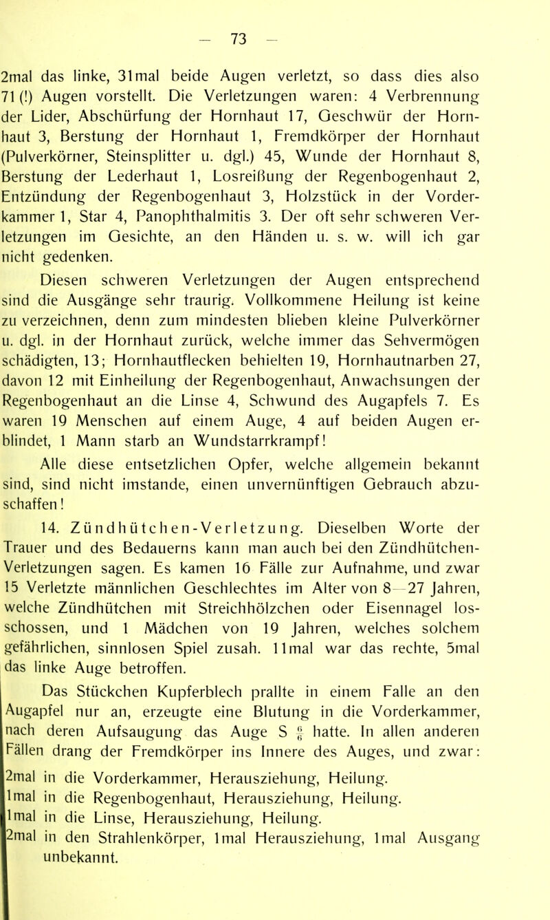 2mal das linke, 31 mal beide Augen verletzt, so dass dies also 71 (!) Augen vorstellt. Die Verletzungen waren: 4 Verbrennung der Lider, Abschürfung der Hornhaut 17, Geschwür der Horn- haut 3, Berstung der Hornhaut 1, Fremdkörper der Hornhaut (Pulverkörner, Steinsplitter u. dgl.) 45, Wunde der Hornhaut 8, Berstung der Lederhaut 1, Losreißung der Regenbogenhaut 2, Entzündung der Regenbogenhaut 3, Holzstück in der Vorder- kammer 1, Star 4, PanOphthalmitis 3. Der oft sehr schweren Ver- letzungen im Gesichte, an den Händen u. s. w. will ich gar nicht gedenken. Diesen schweren Verletzungen der Augen entsprechend sind die Ausgänge sehr traurig. Vollkommene Heilung ist keine zu verzeichnen, denn zum mindesten blieben kleine Pulverkörner u. dgl. in der Hornhaut zurück, welche immer das Sehvermögen schädigten, 13; Hornhautflecken behielten 19, Hornhautnarben 27, davon 12 mit Einheilung der Regenbogenhaut, Anwachsungen der Regenbogenhaut an die Linse 4, Schwund des Augapfels 7. Es waren IQ Menschen auf einem Auge, 4 auf beiden Augen er- blindet, 1 Mann starb an Wundstarrkrampf! Alle diese entsetzlichen Opfer, welche allgemein bekannt sind, sind nicht imstande, einen unvernünftigen Gebrauch abzu- schaffen ! 14. Zündhütchen-Verletzung. Dieselben Worte der Trauer und des Bedauerns kann man auch bei den Zündhütchen- Verletzungen sagen. Es kamen 16 Fälle zur Aufnahme, und zwar 15 Verletzte männlichen Geschlechtes im Alter von 8—27 Jahren, welche Zündhütchen mit Streichhölzchen oder Eisennagel los- schössen, und 1 Mädchen von 19 Jahren, welches solchem gefährlichen, sinnlosen Spiel zusah. 11 mal war das rechte, 5mal das linke Auge betroffen. I Das Stückchen Kupferblech prallte in einem Falle an den Augapfel nur an, erzeugte eine Blutung in die Vorderkammer, nach deren Aufsaugung das Auge S [; hatte. In allen anderen Fällen drang der Fremdkörper ins Innere des Auges, und zwar: 2iTial in die Vorderkammer, Herausziehung, Heilung. Imal in die Regenbogenhaut, Herausziehung, Heilung. Imal in die Linse, Herausziehung, Heilung. 2mal in den Strahlenkörper, Imal Herausziehung, Imal Ausgang unbekannt.