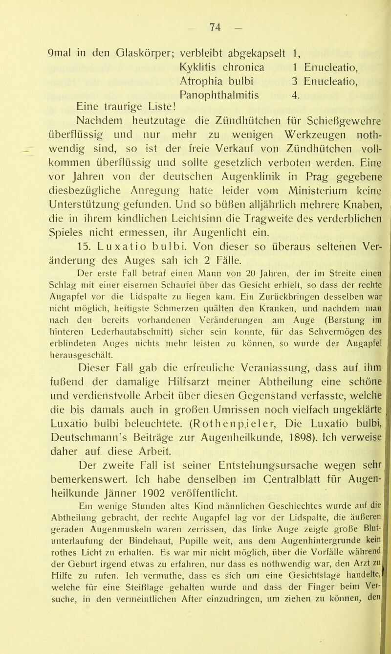 9mal in den Glaskörper; verbleibt abgekapselt 1, Kyklitis chronica 1 Enucleatio, Atrophia bulbi 3 Enucleatio, PanOphthalmitis 4. Eine traurige Liste! Nachdem heutzutage die Zündhütchen für Schießgewehre überflüssig und nur mehr zu wenigen Werkzeugen noth- wendig sind, so ist der freie Verkauf von Zündhütchen voll- kommen überflüssig und sollte gesetzlich verboten werden. Eine vor Jahren von der deutschen Augenklinik in Prag gegebene diesbezügliche Anregung hatte leider vom Ministerium keine Unterstützung gefunden. Und so büßen alljährlich mehrere Knaben, die in ihrem kindlichen Leichtsinn die Tragweite des verderblichen Spieles nicht ermessen, ihr Augenlicht ein. 15. Luxatio bulbi. Von dieser so überaus seltenen Ver- änderung des Auges sah ich 2 Fälle. Der erste Fall betraf einen Mann von 20 Jahren, der im Streite einen Schlag mit einer eisernen Schaufei über das Gesicht erhielt, so dass der rechte Augapfel vor die Lidspalte zu liegen kam. Ein Zurückbringen desselben war nicht möglich, heftigste Schmerzen quälten den Kranken, und nachdem man nach den bereits vorhandenen Veränderungen am Auge (Berstung im hinteren Lederhautabschnitt) sicher sein konnte, für das Sehvermögen des erblindeten Auges nichts mehr leisten zu können, so wurde der Augapfel herausgeschält. Dieser Fall gab die erfreuliche Veranlassung, dass auf ihm fußend der damalige Hilfsarzt meiner Abtheilung eine schöne und verdienstvolle Arbeit über diesen Gegenstand verfasste, welche die bis damals auch in großen Umrissen noch vielfach ungeklärte Luxatio bulbi beleuchtete. (Rothenpjeler, Die Luxatio bulbi, Deutschmann's Beiträge zur Augenheilkunde, 18Q8). Ich verweise daher auf diese Arbeit. Der zweite Fall ist seiner Entstehungsursache wegen sehr bemerkenswert. Ich habe denselben im Centraiblatt für Augen- heilkunde Jänner 1Q02 veröffentlicht. Em wenige Stunden altes Kind männlichen Geschlechtes wurde auf die Abtheilung gebracht, der rechte Augapfel lag vor der Lidspalte, die äußeren geraden Augenmuskeln waren zerrissen, das linke Auge zeigte große Blut- unterlaufung der Bindehaut, Pupille weit, aus dem Augenhintergrunde kein rothes Licht zu erhalten. Es war mir nicht möglich, über die Vorfälle während der Geburt irgend etwas zu erfahren, nur dass es nothwendig war, den Arzt zu Hilfe zu rufen. Ich vermuthe, dass es sich um eine Gesichtslage handelte, welche für eine Steißlage gehalten wurde und dass der Finger beim Ver-I suche, in den vermeintlichen After einzudringen, um ziehen zu können_, denl