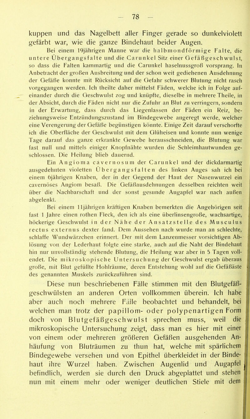 kuppen und das Nagelbett aller Finger gerade so dunkelviolett gefärbt war, wie die ganze Bindehaut beider Augen. Bei einem 19jährigen Manne war die halbmondförmige Falte, die untere Übergangsfalte und die Carunkel Sitz einer Gefäßgeschwulst, so dass die Falten kammartig und die Carunkel haselnussgroß vorsprang. In Anbetracht der großen Ausbreitung und der schon weit gediehenen Ausdehnung der Gefäße konnte mit Rücksicht auf die Gefahr schwerer Blutung nicht rasch vorgegangen werden. Ich theilte daher mittelst Fäden, welciie ich in Folge auf- einander durch die Geschwulst zog und knüpfte, dieselbe in mehrere Theile, in der Absicht, durch die Fäden nicht nur die Zufuhr an Blut zu verringern, sondern in der Erwartung, dass durch das Liegenlassen der Fäden ein Reiz, be- ziehungsweise Entzündungszustand im Bindegewebe angeregt werde, welcher eine Verengerung der Gefäße begünstigen könnte. Einige Zeit darauf verschorfte ich die Oberfläche der Geschwulst mit dem Glüheisen und konnte nun wenige Tage darauf das ganze erkrankte Gewebe herausschneiden, die Blutung war fast null und mittels einiger Knopfnähte wurden die Schleimhautwunden ge- schlossen. Die Heilung blieb dauernd. Ein Angioma cavernosum der Carunkel und der dickdarmartig ausgedehnten violetten Übergangsfalten des linken Auges sah ich bei einem 6jährigen Knaben, der in der Gegend der Haut der Nasenwurzel ein cavernöses Angiom besaß. Die Gefäßausdehnungen desselben reichten weit über die Nachbarschaft und der sonst gesunde Augapfel war nach außen abgelenkt. Bei einem Ujährigen kräftigen Knaben bemerkten die Angehörigen seit fast 1 Jahre einen rothen Fleck, den ich als eine überlinsengroße, wachsartige, höckerige Geschwulst in der Nähe der Ansatzstelle des Musculus rectus externus dexter fand. Dem Aussehen nach wurde man an schlechte, schlaffe Wundwärzchen erinnert. Der mit dem Lanzenmesser vorsichtigen Ab- lösung von der Lederhaut folgte eine starke, auch auf die Naht der Bindehaut hin nur unvollständig stehende Blutung, die Heilung war aber in 5 Tagen voll- endet. Die mikroskopische Untersuchung der Geschwulst ergab überaus große, mit Blut gefüllte Hohlräume, deren Entstehung wohl auf die Gefäßäste des genannten Muskels zurückzuführen sind. Diese nun beschriebenen Fälle stimmen mit den Blutgefäß- geschwülsten an anderen Orten vollkommen überein. Ich habe aber auch noch mehrere Fälle beobachtet und behandelt, bei welchen man trotz der papillom- oder polypenartigen Form doch von Blutgefäßgeschwulst sprechen muss, weil die mikroskopische Untersuchung zeigt, dass man es hier mit einer von einem oder mehreren größeren Gefäßen ausgehenden An- häufung von Bluträumen zu thun hat, welche mit spärlichem Bindegewebe versehen und von Epithel überkleidet in der Binde- haut ihre Wurzel haben. Zwischen Augenlid und Augapfel befindlich, werden sie durch den Druck abgeplattet und stehen nun mit einem mehr oder weniger deutlichen Stiele mit dem
