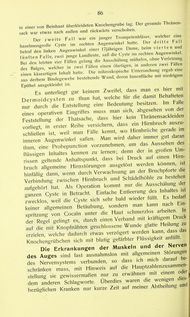 -se- in einer von Beinhaut überkleideten Knochengrube lag. Der gesunde Thraneu- sacl< war etwas nach außen und rückwärts verschoben. Der zweite Fall war ein junger Trompetenbläser, welcher eme haselnussgroße Cyste im rechten Augenwinkel hatte. Der dr.t e Fall Sf den hnken Augenwinkel einer 17jährigen Dame, be,m v.erten und Sen Falle zwei luuge Landleute, saß die Cyste im rechten Augeuw,ukel. Bei den l'tz e„' vier Fällen gelang die Ausschälung mühelos ohne Verletzung de Bal.es welcher in zwei Fällen einen ölartigen, m anderen zwe, Fallen des balges, we mikroskopische Untersuchung ergab eme irirrSeg webe testeh'^nde Wand, 'deren .unenmche m,t niedrigem Epithel ausgekleidet ist. Es unterliegt gar keinem Zweifel, dass man es hier mit Dermoidcysten zu thun hat, welche für die damit Behafteten nur durch die Entstellung eine Bedeutung besitzen. Im Falle eines operativen Eingriffes muss man sich, abgesehen von der Feststellung der Thatsache, dass hier kein Thranensackleiden vo liegt, in erster Reihe versichern, dass ein Hirnbruch auszu- schließen ist, weil man Fälle kennt, wo Hirnbrüche gerade ,m nneren Augenwinkel saßen. Man wird daher immer gut daran thun eine Probepunction vorzunehmen, um das Aussehen des flüssigen Inhaltes kennen zu lernen; denn der in großen Um- rissen geltende Anhaltspunkt, dass bei Druck auf einen Hirn- bruch allgemeine Hirnstörungen ausgelöst werden konner, i hinfällig dann, wenn durch Verwachsung an der Bruchpforte die Vetindung Zwischen Hirnbruch und Schädelhöhle zu bestehen aufgehört hat. Als Operation kommt nur die Ausschalung de ganzen Cyste in Betricht. Einfache Entleerung des Inhaltes is fwecklos, weil die Cyste sich sehr bald wieder füllt. Es bedarf keiner allgemeinen Betäubung, sondern man kann nach Ein- spritzung von Cocain unter die Haut schmerzlos arbeitet. In der Regel gelingt es, durch einen Verband mit kräftigem Druck auf die mit Knopfnähten geschlossene Wunde glatte Heilung zu erzielen, welche dadurch etwas verzögert werden kann, dass das Knochengrübchen sich mit blutig gefärbter Flüssigkeit anfüllt. Die Erkrankungen der Muskeln und der Nerven des Auges sind fast ausnahmslos mit allgemeinen Störungen des Nervensystems verbunden, so dass ich mich darauf be- schränken muss, mit Hinweis auf die Hauptzahlenzusammen Stellung sie gewissermaßen nur zu erwähnen mit emem oder dem anderen Schlagworte. Überdies waren die wemgen dies^ bezüglichen Kranken nur kurze Zeit auf meiner Abtheilung und